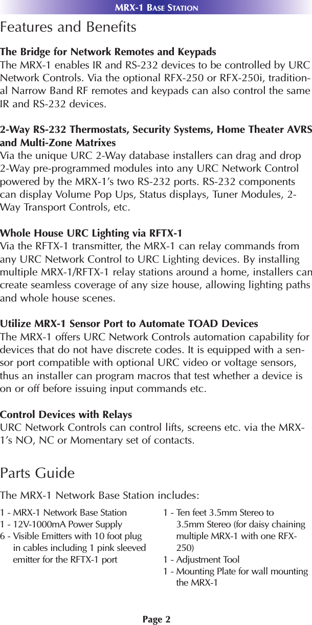 Page 2MRX-1 BASE STATIONFeatures and BenefitsThe Bridge for Network Remotes and KeypadsThe MRX-1 enables IR and RS-232 devices to be controlled by URCNetwork Controls. Via the optional RFX-250 or RFX-250i, tradition-al Narrow Band RF remotes and keypads can also control the sameIR and RS-232 devices.2-Way RS-232 Thermostats, Security Systems, Home Theater AVRSand Multi-Zone MatrixesVia the unique URC 2-Way database installers can drag and drop2-Way pre-programmed modules into any URC Network Controlpowered by the MRX-1’s two RS-232 ports. RS-232 componentscan display Volume Pop Ups, Status displays, Tuner Modules, 2-Way Transport Controls, etc.Whole House URC Lighting via RFTX-1Via the RFTX-1 transmitter, the MRX-1 can relay commands fromany URC Network Control to URC Lighting devices. By installingmultiple MRX-1/RFTX-1 relay stations around a home, installers cancreate seamless coverage of any size house, allowing lighting pathsand whole house scenes.Utilize MRX-1 Sensor Port to Automate TOAD Devices  The MRX-1 offers URC Network Controls automation capability fordevices that do not have discrete codes. It is equipped with a sen-sor port compatible with optional URC video or voltage sensors,thus an installer can program macros that test whether a device ison or off before issuing input commands etc.Control Devices with RelaysURC Network Controls can control lifts, screens etc. via the MRX-1’s NO, NC or Momentary set of contacts.Parts GuideThe MRX-1 Network Base Station includes:1 - MRX-1 Network Base Station1 - 12V-1000mA Power Supply6 - Visible Emitters with 10 foot plugin cables including 1 pink sleevedemitter for the RFTX-1 port1 - Ten feet 3.5mm Stereo to3.5mm Stereo (for daisy chainingmultiple MRX-1 with one RFX-250)1 - Adjustment Tool1 - Mounting Plate for wall mountingthe MRX-1