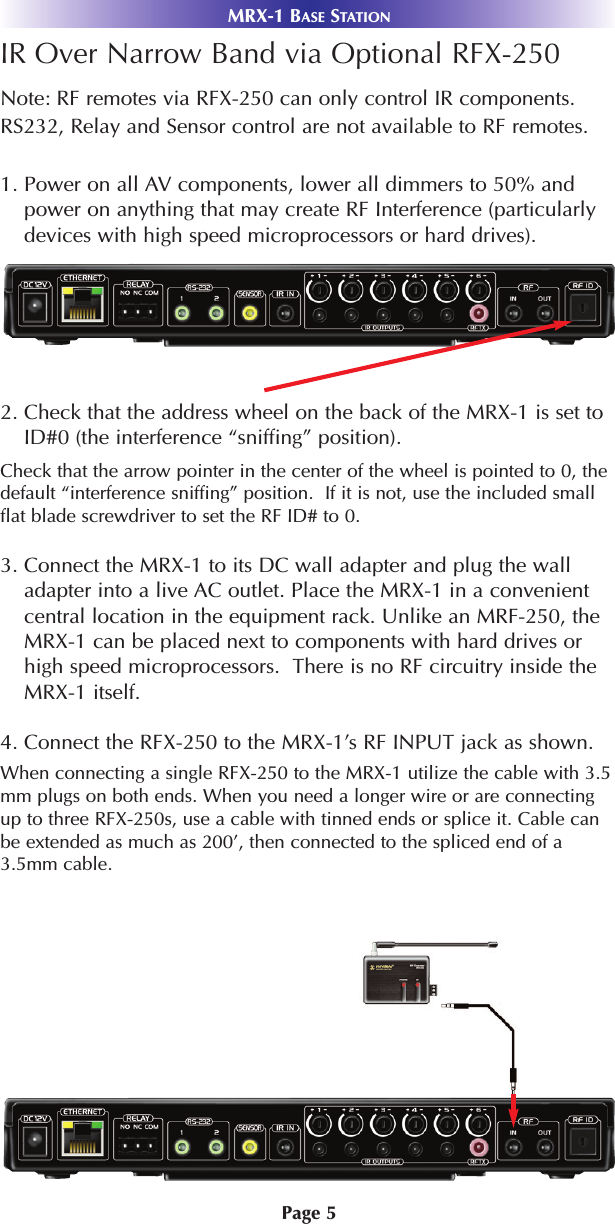 Page 5IR Over Narrow Band via Optional RFX-250Note: RF remotes via RFX-250 can only control IR components.RS232, Relay and Sensor control are not available to RF remotes.1. Power on all AV components, lower all dimmers to 50% andpower on anything that may create RF Interference (particularlydevices with high speed microprocessors or hard drives).2. Check that the address wheel on the back of the MRX-1 is set toID#0 (the interference “sniffing” position).Check that the arrow pointer in the center of the wheel is pointed to 0, thedefault “interference sniffing” position.  If it is not, use the included smallflat blade screwdriver to set the RF ID# to 0.3. Connect the MRX-1 to its DC wall adapter and plug the walladapter into a live AC outlet. Place the MRX-1 in a convenientcentral location in the equipment rack. Unlike an MRF-250, theMRX-1 can be placed next to components with hard drives orhigh speed microprocessors.  There is no RF circuitry inside theMRX-1 itself.4. Connect the RFX-250 to the MRX-1’s RF INPUT jack as shown. MRX-1 BASE STATIONWhen connecting a single RFX-250 to the MRX-1 utilize the cable with 3.5mm plugs on both ends. When you need a longer wire or are connectingup to three RFX-250s, use a cable with tinned ends or splice it. Cable canbe extended as much as 200’, then connected to the spliced end of a3.5mm cable.