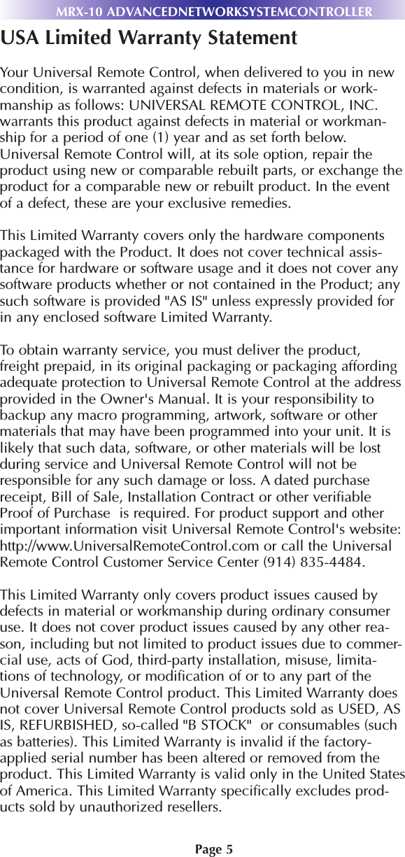 Page 5MRX-10 ADVANCEDNETWORKSYSTEMCONTROLLERUSA Limited Warranty StatementYour Universal Remote Control, when delivered to you in newcondition, is warranted against defects in materials or work-manship as follows: UNIVERSAL REMOTE CONTROL, INC.warrants this product against defects in material or workman-ship for a period of one (1) year and as set forth below.Universal Remote Control will, at its sole option, repair theproduct using new or comparable rebuilt parts, or exchange theproduct for a comparable new or rebuilt product. In the eventof a defect, these are your exclusive remedies.This Limited Warranty covers only the hardware componentspackaged with the Product. It does not cover technical assis-tance for hardware or software usage and it does not cover anysoftware products whether or not contained in the Product; anysuch software is provided &quot;AS IS&quot; unless expressly provided forin any enclosed software Limited Warranty. To obtain warranty service, you must deliver the product,freight prepaid, in its original packaging or packaging affordingadequate protection to Universal Remote Control at the addressprovided in the Owner&apos;s Manual. It is your responsibility tobackup any macro programming, artwork, software or othermaterials that may have been programmed into your unit. It islikely that such data, software, or other materials will be lostduring service and Universal Remote Control will not beresponsible for any such damage or loss. A dated purchasereceipt, Bill of Sale, Installation Contract or other verifiableProof of Purchase  is required. For product support and otherimportant information visit Universal Remote Control&apos;s website:http://www.UniversalRemoteControl.com or call the UniversalRemote Control Customer Service Center (914) 835-4484. This Limited Warranty only covers product issues caused bydefects in material or workmanship during ordinary consumeruse. It does not cover product issues caused by any other rea-son, including but not limited to product issues due to commer-cial use, acts of God, third-party installation, misuse, limita-tions of technology, or modification of or to any part of theUniversal Remote Control product. This Limited Warranty doesnot cover Universal Remote Control products sold as USED, ASIS, REFURBISHED, so-called &quot;B STOCK&quot;  or consumables (suchas batteries). This Limited Warranty is invalid if the factory-applied serial number has been altered or removed from theproduct. This Limited Warranty is valid only in the United Statesof America. This Limited Warranty specifically excludes prod-ucts sold by unauthorized resellers.