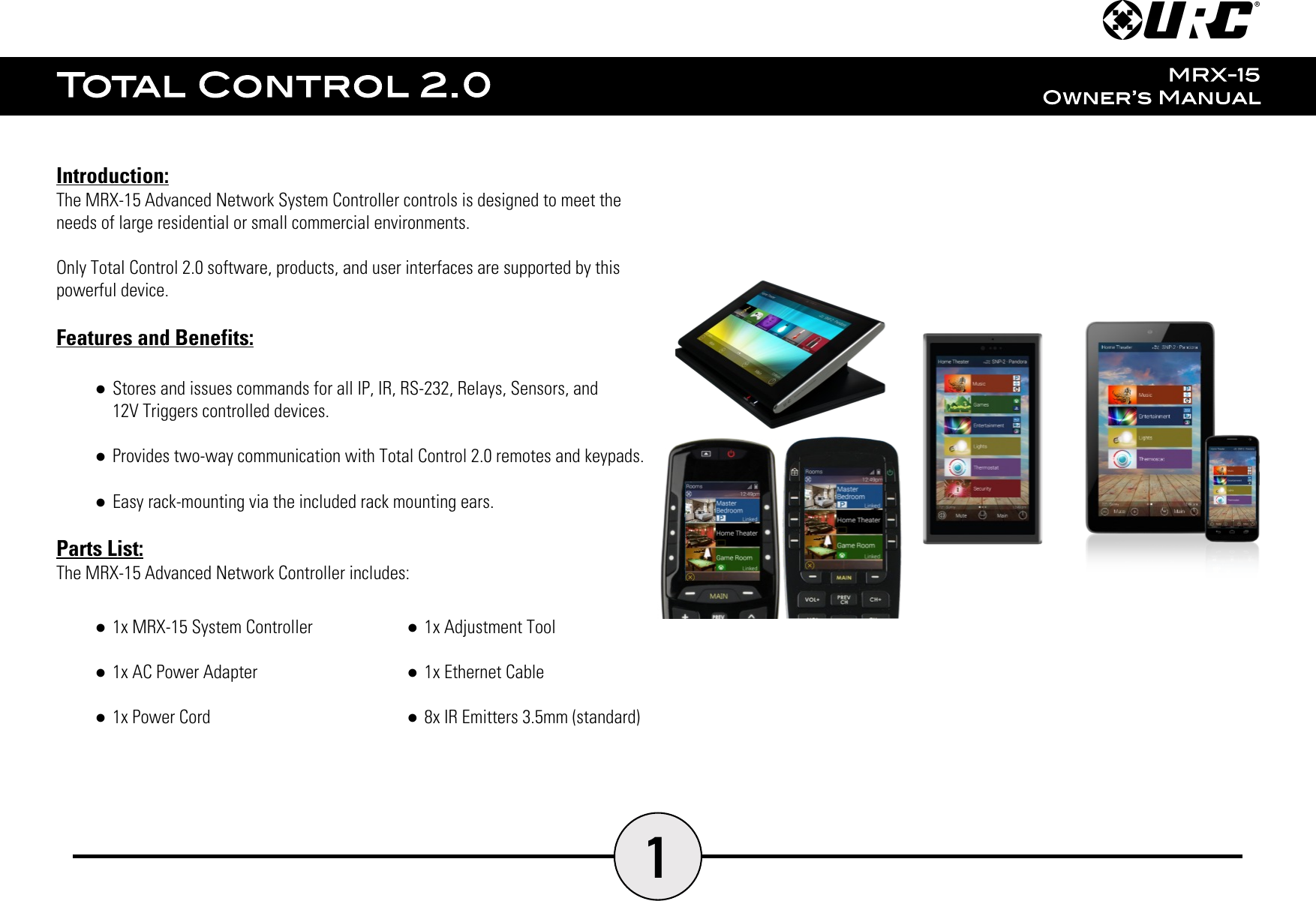 1Introduction:The MRX-15 Advanced Network System Controller controls is designed to meet theneeds of large residential or small commercial environments.Only Total Control 2.0 software, products, and user interfaces are supported by thispowerful device.Features and Benefits:●Stores and issues commands for all IP, IR, RS-232, Relays, Sensors, and12V Triggers controlled devices.●Provides two-way communication with Total Control 2.0 remotes and keypads.●Easy rack-mounting via the included rack mounting ears.Parts List:The MRX-15 Advanced Network Controller includes:●1x MRX-15 System Controller●1x AC Power Adapter●1x Power Cord●1x Adjustment Tool●1x Ethernet Cable●8x IR Emitters 3.5mm (standard)