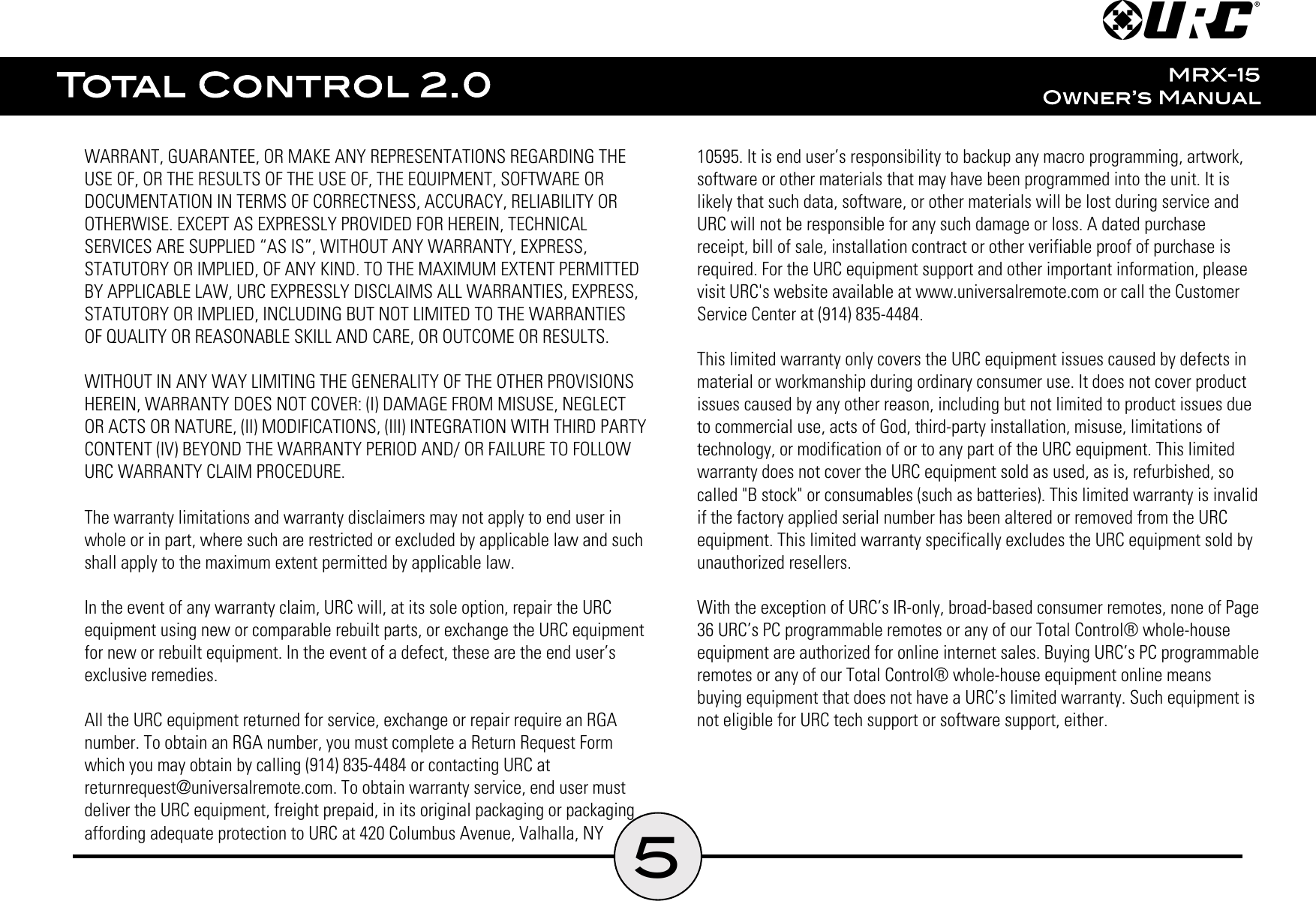 5WARRANT, GUARANTEE, OR MAKE ANY REPRESENTATIONS REGARDING THEUSE OF, OR THE RESULTS OF THE USE OF, THE EQUIPMENT, SOFTWARE ORDOCUMENTATION IN TERMS OF CORRECTNESS, ACCURACY, RELIABILITY OROTHERWISE. EXCEPT AS EXPRESSLY PROVIDED FOR HEREIN, TECHNICALSERVICES ARE SUPPLIED “AS IS”, WITHOUT ANY WARRANTY, EXPRESS,STATUTORY OR IMPLIED, OF ANY KIND. TO THE MAXIMUM EXTENT PERMITTEDBY APPLICABLE LAW, URC EXPRESSLY DISCLAIMS ALL WARRANTIES, EXPRESS,STATUTORY OR IMPLIED, INCLUDING BUT NOT LIMITED TO THE WARRANTIESOF QUALITY OR REASONABLE SKILL AND CARE, OR OUTCOME OR RESULTS.WITHOUT IN ANY WAY LIMITING THE GENERALITY OF THE OTHER PROVISIONSHEREIN, WARRANTY DOES NOT COVER: (I) DAMAGE FROM MISUSE, NEGLECTOR ACTS OR NATURE, (II) MODIFICATIONS, (III) INTEGRATION WITH THIRD PARTYCONTENT (IV) BEYOND THE WARRANTY PERIOD AND/ OR FAILURE TO FOLLOWURC WARRANTY CLAIM PROCEDURE.The warranty limitations and warranty disclaimers may not apply to end user inwhole or in part, where such are restricted or excluded by applicable law and suchshall apply to the maximum extent permitted by applicable law.In the event of any warranty claim, URC will, at its sole option, repair the URCequipment using new or comparable rebuilt parts, or exchange the URC equipmentfor new or rebuilt equipment. In the event of a defect, these are the end user’sexclusive remedies.All the URC equipment returned for service, exchange or repair require an RGAnumber. To obtain an RGA number, you must complete a Return Request Formwhich you may obtain by calling (914) 835-4484 or contacting URC atreturnrequest@universalremote.com. To obtain warranty service, end user mustdeliver the URC equipment, freight prepaid, in its original packaging or packagingaffording adequate protection to URC at 420 Columbus Avenue, Valhalla, NY10595. It is end user’s responsibility to backup any macro programming, artwork,software or other materials that may have been programmed into the unit. It islikely that such data, software, or other materials will be lost during service andURC will not be responsible for any such damage or loss. A dated purchasereceipt, bill of sale, installation contract or other verifiable proof of purchase isrequired. For the URC equipment support and other important information, pleasevisit URC&apos;s website available at www.universalremote.com or call the CustomerService Center at (914) 835-4484.This limited warranty only covers the URC equipment issues caused by defects inmaterial or workmanship during ordinary consumer use. It does not cover productissues caused by any other reason, including but not limited to product issues dueto commercial use, acts of God, third-party installation, misuse, limitations oftechnology, or modification of or to any part of the URC equipment. This limitedwarranty does not cover the URC equipment sold as used, as is, refurbished, socalled &quot;B stock&quot; or consumables (such as batteries). This limited warranty is invalidif the factory applied serial number has been altered or removed from the URCequipment. This limited warranty specifically excludes the URC equipment sold byunauthorized resellers.With the exception of URC’s IR-only, broad-based consumer remotes, none of Page36 URC’s PC programmable remotes or any of our Total Control® whole-houseequipment are authorized for online internet sales. Buying URC’s PC programmableremotes or any of our Total Control® whole-house equipment online meansbuying equipment that does not have a URC’s limited warranty. Such equipment isnot eligible for URC tech support or software support, either.