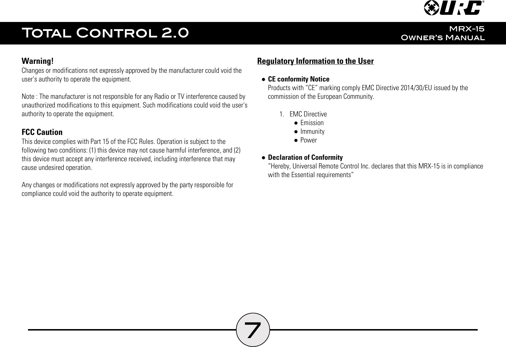 7Warning!Changes or modifications not expressly approved by the manufacturer could void theuser&apos;s authority to operate the equipment.Note : The manufacturer is not responsible for any Radio or TV interference caused byunauthorized modifications to this equipment. Such modifications could void the user&apos;sauthority to operate the equipment.FCC CautionThis device complies with Part 15 of the FCC Rules. Operation is subject to thefollowing two conditions: (1) this device may not cause harmful interference, and (2)this device must accept any interference received, including interference that maycause undesired operation.Any changes or modifications not expressly approved by the party responsible forcompliance could void the authority to operate equipment.Regulatory Information to the User●CE conformity NoticeProducts with “CE” marking comply EMC Directive 2014/30/EU issued by thecommission of the European Community.1.  EMC Directive●Emission●Immunity●Power●Declaration of Conformity“Hereby, Universal Remote Control Inc. declares that this MRX-15 is in compliancewith the Essential requirements”