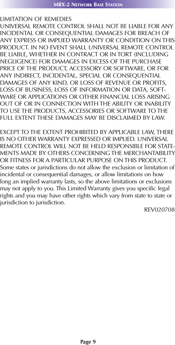 Page 9MRX-2 NETWORK BASE STATIONLIMITATION OF REMEDIESUNIVERSAL REMOTE CONTROL SHALL NOT BE LIABLE FOR ANYINCIDENTAL OR CONSEQUENTIAL DAMAGES FOR BREACH OFANY EXPRESS OR IMPLIED WARRANTY OR CONDITION ON THISPRODUCT. IN NO EVENT SHALL UNIVERSAL REMOTE CONTROLBE LIABLE, WHETHER IN CONTRACT OR IN TORT (INCLUDINGNEGLIGENCE) FOR DAMAGES IN EXCESS OF THE PURCHASEPRICE OF THE PRODUCT, ACCESSORY OR SOFTWARE, OR FORANY INDIRECT, INCIDENTAL, SPECIAL OR CONSEQUENTIALDAMAGES OF ANY KIND, OR LOSS OF REVENUE OR PROFITS,LOSS OF BUSINESS, LOSS OF INFORMATION OR DATA, SOFT-WARE OR APPLICATIONS OR OTHER FINANCIAL LOSS ARISINGOUT OF OR IN CONNECTION WITH THE ABILITY OR INABILITYTO USE THE PRODUCTS, ACCESSORIES OR SOFTWARE TO THEFULL EXTENT THESE DAMAGES MAY BE DISCLAIMED BY LAW. EXCEPT TO THE EXTENT PROHIBITED BY APPLICABLE LAW, THEREIS NO OTHER WARRANTY EXPRESSED OR IMPLIED. UNIVERSALREMOTE CONTROL WILL NOT BE HELD RESPONSIBLE FOR STATE-MENTS MADE BY OTHERS CONCERNING THE MERCHANTABILITYOR FITNESS FOR A PARTICULAR PURPOSE ON THIS PRODUCT.Some states or jurisdictions do not allow the exclusion or limitation ofincidental or consequential damages, or allow limitations on howlong an implied warranty lasts, so the above limitations or exclusionsmay not apply to you. This Limited Warranty gives you specific legalrights and you may have other rights which vary from state to state orjurisdiction to jurisdiction.REV020708