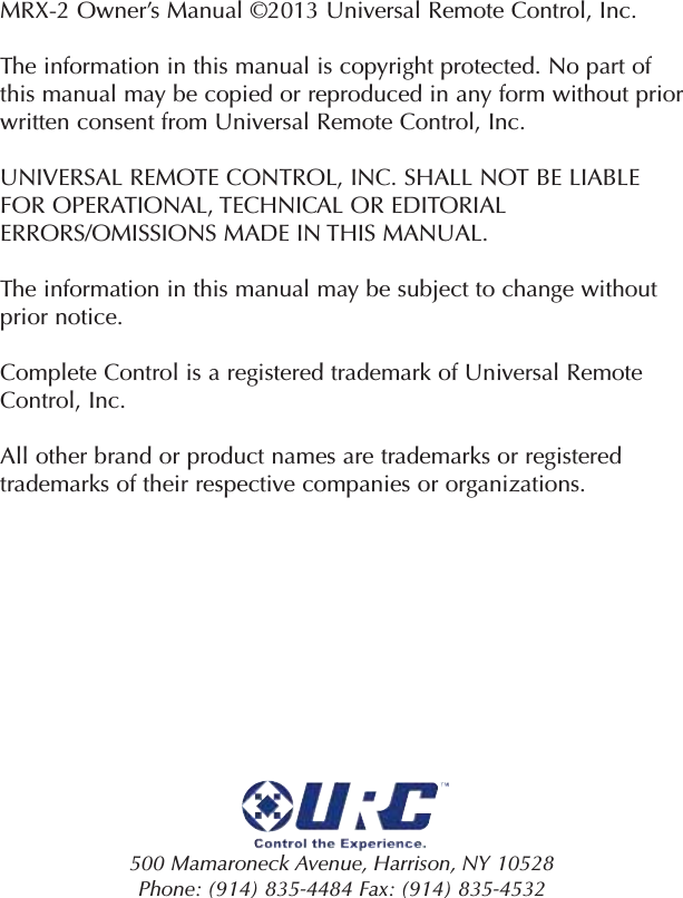 MRX-2 Owner’s Manual ©2013 Universal Remote Control, Inc.The information in this manual is copyright protected. No part ofthis manual may be copied or reproduced in any form without priorwritten consent from Universal Remote Control, Inc. UNIVERSAL REMOTE CONTROL, INC. SHALL NOT BE LIABLEFOR OPERATIONAL, TECHNICAL OR EDITORIALERRORS/OMISSIONS MADE IN THIS MANUAL.  The information in this manual may be subject to change withoutprior notice. Complete Control is a registered trademark of Universal RemoteControl, Inc.  All other brand or product names are trademarks or registeredtrademarks of their respective companies or organizations.500 Mamaroneck Avenue, Harrison, NY 10528 Phone: (914) 835-4484 Fax: (914) 835-4532 