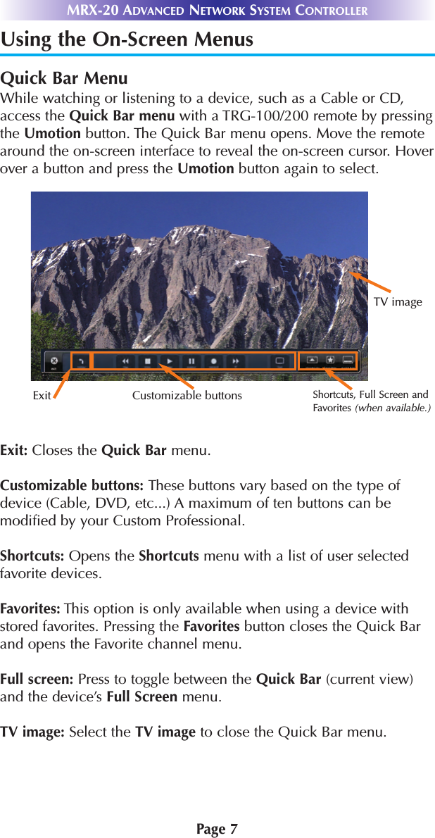 Page 7MRX-20 ADVANCED NETWORK SYSTEM CONTROLLERUsing the On-Screen MenusQuick Bar MenuWhile watching or listening to a device, such as a Cable or CD,access the Quick Bar menu with a TRG-100/200 remote by pressingthe Umotion button. The Quick Bar menu opens. Move the remotearound the on-screen interface to reveal the on-screen cursor. Hoverover a button and press the Umotion button again to select.   Exit: Closes the Quick Bar menu.Customizable buttons: These buttons vary based on the type ofdevice (Cable, DVD, etc...) A maximum of ten buttons can bemodified by your Custom Professional.Shortcuts: Opens the Shortcuts menu with a list of user selectedfavorite devices.Favorites: This option is only available when using a device withstored favorites. Pressing the Favorites button closes the Quick Barand opens the Favorite channel menu.Full screen: Press to toggle between the Quick Bar (current view)and the device’s Full Screen menu.TV image: Select the TV image to close the Quick Bar menu.Exit Customizable buttonsTV imageShortcuts, Full Screen andFavorites (when available.)