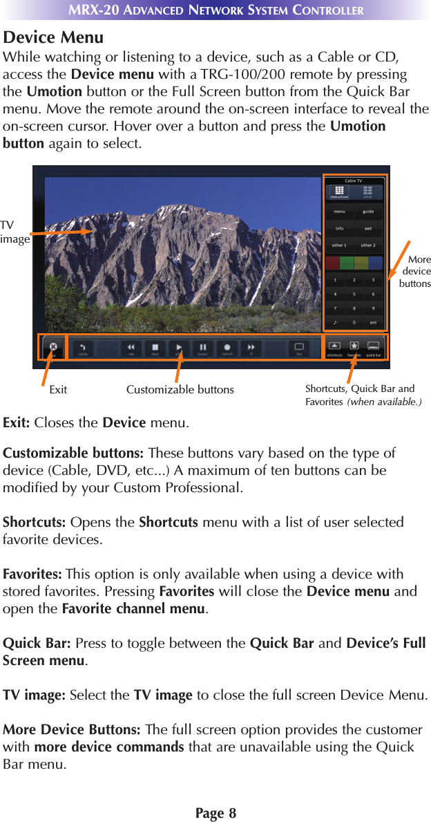 Page 8MRX-20 ADVANCED NETWORK SYSTEM CONTROLLERDevice MenuWhile watching or listening to a device, such as a Cable or CD,access the Device menu with a TRG-100/200 remote by pressingthe Umotion button or the Full Screen button from the Quick Barmenu. Move the remote around the on-screen interface to reveal theon-screen cursor. Hover over a button and press the Umotionbutton again to select. Exit: Closes the Device menu.Customizable buttons: These buttons vary based on the type ofdevice (Cable, DVD, etc...) A maximum of ten buttons can bemodified by your Custom Professional.Shortcuts: Opens the Shortcuts menu with a list of user selectedfavorite devices.Favorites: This option is only available when using a device withstored favorites. Pressing Favorites will close the Device menu andopen the Favorite channel menu.Quick Bar: Press to toggle between the Quick Bar and Device’s FullScreen menu.TV image: Select the TV image to close the full screen Device Menu.More Device Buttons: The full screen option provides the customerwith more device commands that are unavailable using the QuickBar menu.TVimageExit Customizable buttons Shortcuts, Quick Bar andFavorites (when available.)Moredevicebuttons