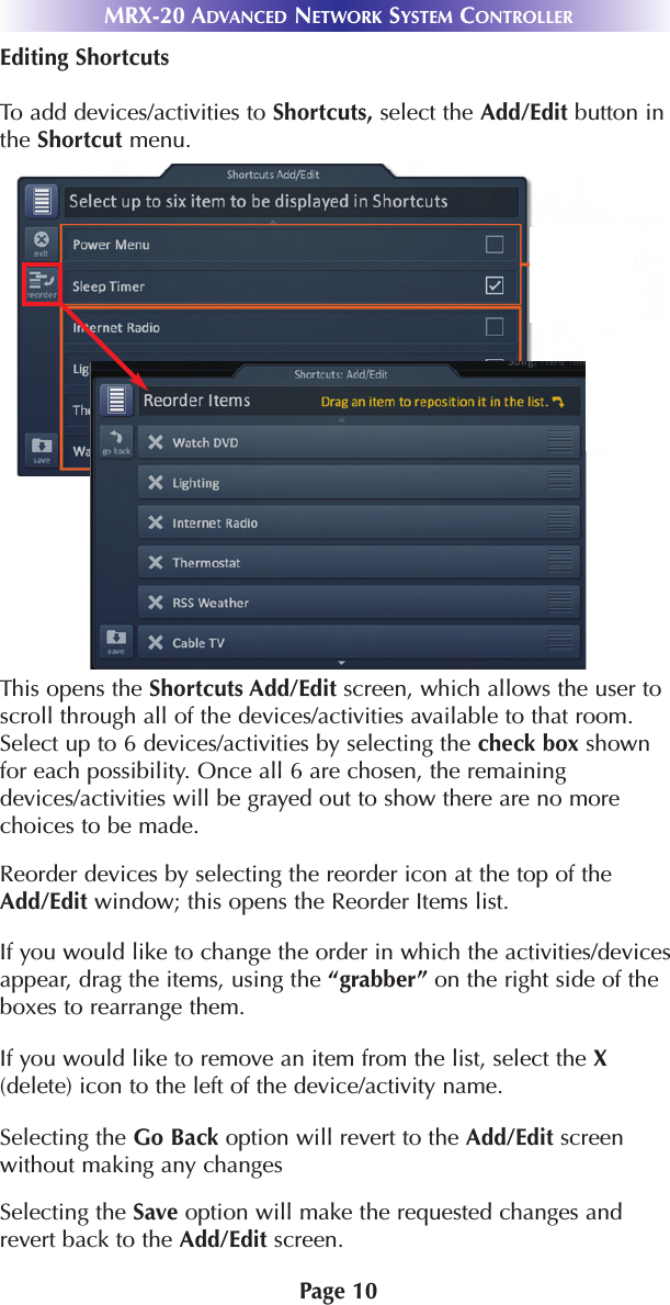 Page 10MRX-20 ADVANCED NETWORK SYSTEM CONTROLLEREditing ShortcutsTo add devices/activities to Shortcuts, select the Add/Edit button inthe Shortcut menu.This opens the Shortcuts Add/Edit screen, which allows the user toscroll through all of the devices/activities available to that room.Select up to 6 devices/activities by selecting the check box shownfor each possibility. Once all 6 are chosen, the remainingdevices/activities will be grayed out to show there are no morechoices to be made.Reorder devices by selecting the reorder icon at the top of theAdd/Edit window; this opens the Reorder Items list.If you would like to change the order in which the activities/devicesappear, drag the items, using the “grabber” on the right side of theboxes to rearrange them. If you would like to remove an item from the list, select the X(delete) icon to the left of the device/activity name.Selecting the Go Back option will revert to the Add/Edit screenwithout making any changesSelecting the Save option will make the requested changes andrevert back to the Add/Edit screen. 