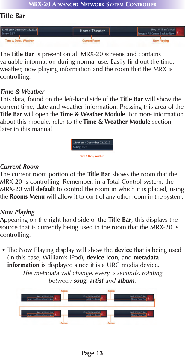Page 13MRX-20 ADVANCED NETWORK SYSTEM CONTROLLERTitle BarThe Title Bar is present on all MRX-20 screens and containsvaluable information during normal use. Easily find out the time,weather, now playing information and the room that the MRX iscontrolling.Time &amp; WeatherThis data, found on the left-hand side of the Title Bar will show thecurrent time, date and weather information. Pressing this area of theTitle Bar will open the Time &amp; Weather Module. For more informationabout this module, refer to the Time &amp; Weather Module section,later in this manual.Current RoomThe current room portion of the Title Bar shows the room that theMRX-20 is controlling. Remember, in a Total Control system, theMRX-20 will default to control the room in which it is placed, usingthe Rooms Menu will allow it to control any other room in the system.Now PlayingAppearing on the right-hand side of the Title Bar, this displays thesource that is currently being used in the room that the MRX-20 iscontrolling.• The Now Playing display will show the device that is being used(in this case, William’s iPod), device icon, and metadatainformation is displayed since it is a URC media device.The metadata will change, every 5 seconds, rotating between song, artist and album.Time &amp; Date / Weather