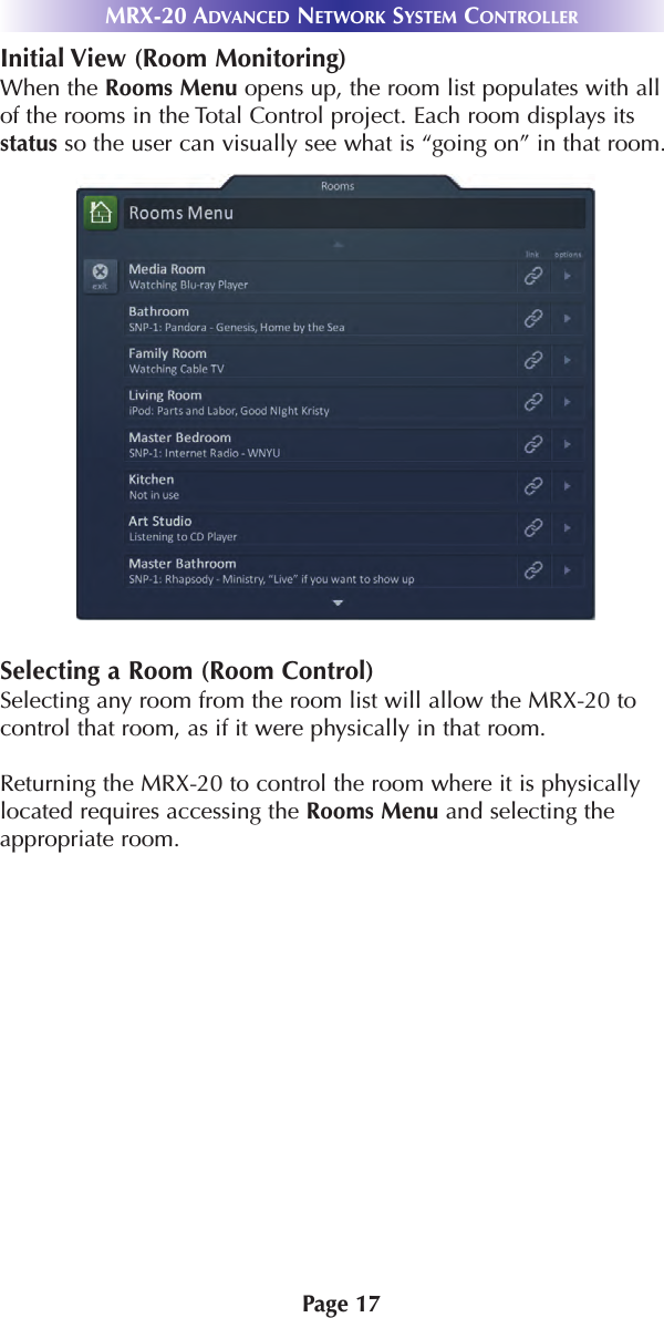 Page 17 MRX-20 ADVANCED NETWORK SYSTEM CONTROLLERInitial View (Room Monitoring)When the Rooms Menu opens up, the room list populates with allof the rooms in the Total Control project. Each room displays itsstatus so the user can visually see what is “going on” in that room.Selecting a Room (Room Control)Selecting any room from the room list will allow the MRX-20 tocontrol that room, as if it were physically in that room.Returning the MRX-20 to control the room where it is physicallylocated requires accessing the Rooms Menu and selecting theappropriate room.