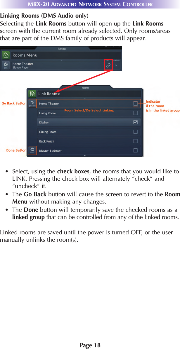 Page 18Linking Rooms (DMS Audio only)Selecting the Link Rooms button will open up the Link Roomsscreen with the current room already selected. Only rooms/areasthat are part of the DMS family of products will appear.• Select, using the check boxes, the rooms that you would like toLINK. Pressing the check box will alternately “check” and“uncheck” it.•The Go Back button will cause the screen to revert to the RoomMenu without making any changes.•The Done button will temporarily save the checked rooms as alinked group that can be controlled from any of the linked rooms.Linked rooms are saved until the power is turned OFF, or the usermanually unlinks the room(s).MRX-20 ADVANCED NETWORK SYSTEM CONTROLLER