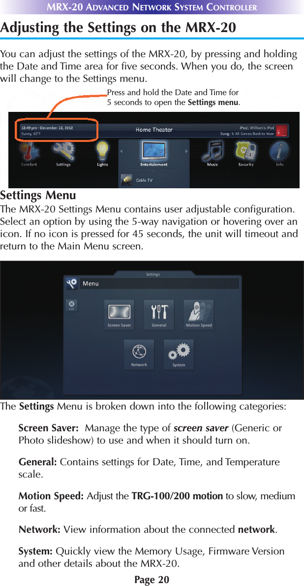 Page 20MRX-20 ADVANCED NETWORK SYSTEM CONTROLLERAdjusting the Settings on the MRX-20You can adjust the settings of the MRX-20, by pressing and holdingthe Date and Time area for five seconds. When you do, the screenwill change to the Settings menu. Settings MenuThe MRX-20 Settings Menu contains user adjustable configuration.Select an option by using the 5-way navigation or hovering over anicon. If no icon is pressed for 45 seconds, the unit will timeout andreturn to the Main Menu screen. The Settings Menu is broken down into the following categories:Screen Saver: Manage the type of screen saver (Generic orPhoto slideshow) to use and when it should turn on.General: Contains settings for Date, Time, and Temperaturescale.Motion Speed: Adjust the TRG-100/200 motion to slow, mediumor fast.Network: View information about the connected network.System: Quickly view the Memory Usage, Firmware Versionand other details about the MRX-20.Press and hold the Date and Time for5 seconds to open the Settings menu.