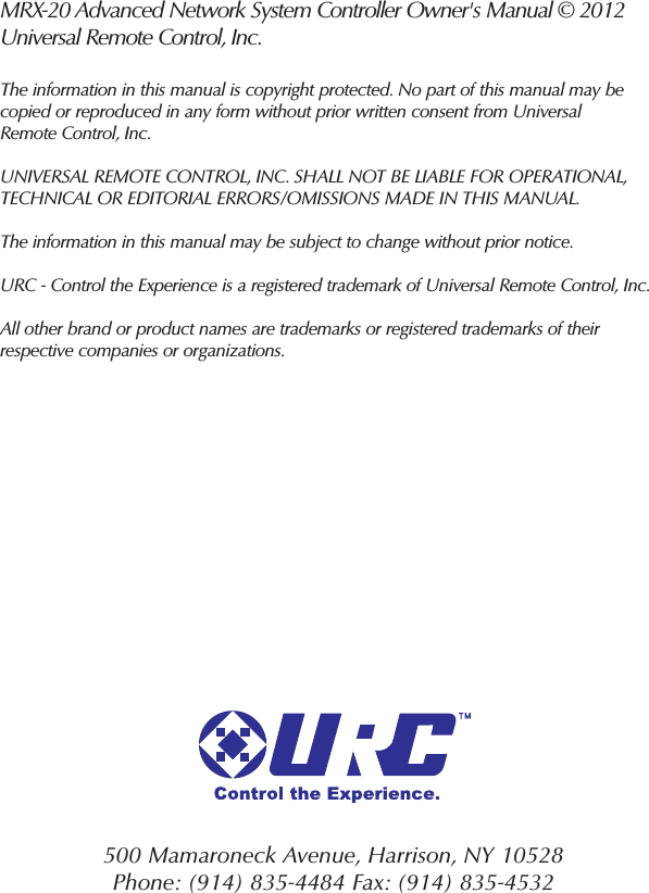 500 Mamaroneck Avenue, Harrison, NY 10528 Phone: (914) 835-4484 Fax: (914) 835-4532 MRX-20 Advanced Network System Controller Owner&apos;s Manual © 2012Universal Remote Control, Inc.The information in this manual is copyright protected. No part of this manual may becopied or reproduced in any form without prior written consent from UniversalRemote Control, Inc. UNIVERSAL REMOTE CONTROL, INC. SHALL NOT BE LIABLE FOR OPERATIONAL, TECHNICAL OR EDITORIAL ERRORS/OMISSIONS MADE IN THIS MANUAL. The information in this manual may be subject to change without prior notice. URC - Control the Experience is a registered trademark of Universal Remote Control, Inc.All other brand or product names are trademarks or registered trademarks of theirrespective companies or organizations.