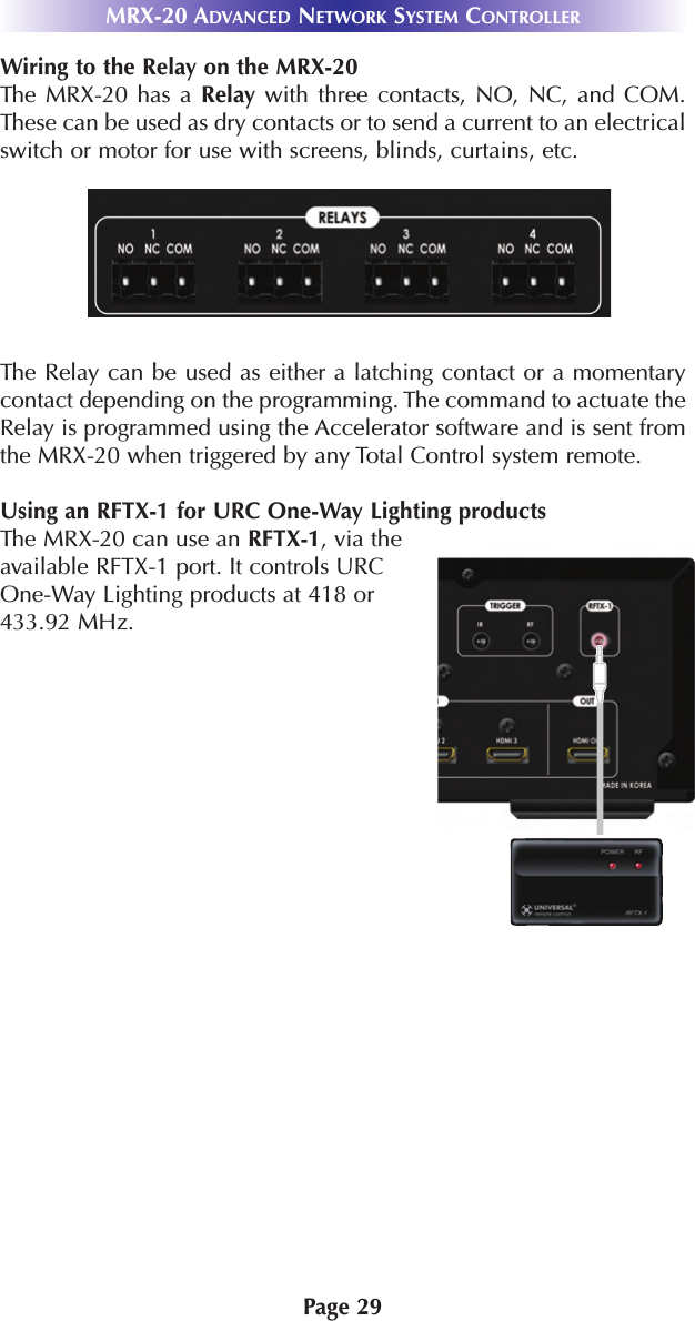 Page 29MRX-20 ADVANCED NETWORK SYSTEM CONTROLLERWiring to the Relay on the MRX-20The MRX-20 has a Relay with three contacts, NO, NC, and COM.These can be used as dry contacts or to send a current to an electricalswitch or motor for use with screens, blinds, curtains, etc. The Relay can be used as either a latching contact or a momentarycontact depending on the programming. The command to actuate theRelay is programmed using the Accelerator software and is sent fromthe MRX-20 when triggered by any Total Control system remote.Using an RFTX-1 for URC One-Way Lighting productsThe MRX-20 can use an RFTX-1, via theavailable RFTX-1 port. It controls URCOne-Way Lighting products at 418 or433.92 MHz.    
