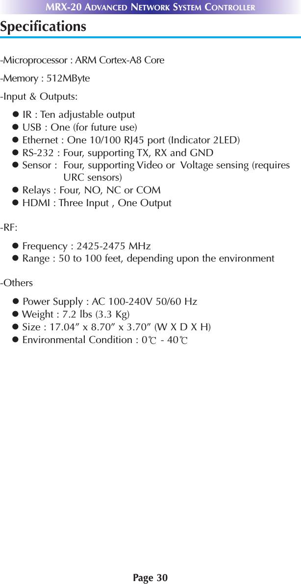 MRX-20 ADVANCED NETWORK SYSTEM CONTROLLERPage 30Specifications-Microprocessor : ARM Cortex-A8 Core-Memory : 512MByte-Input &amp; Outputs:lIR : Ten adjustable outputlUSB : One (for future use)lEthernet : One 10/100 RJ45 port (Indicator 2LED)lRS-232 : Four, supporting TX, RX and GNDlSensor :  Four, supporting Video or  Voltage sensing (requiresURC sensors)lRelays : Four, NO, NC or COMlHDMI : Three Input , One Output-RF:lFrequency : 2425-2475 MHzlRange : 50 to 100 feet, depending upon the environment-OtherslPower Supply : AC 100-240V 50/60 HzlWeight : 7.2 lbs (3.3 Kg)lSize : 17.04” x 8.70” x 3.70” (W X D X H)lEnvironmental Condition : 0℃- 40℃