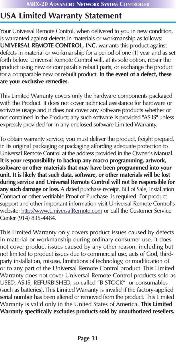 MRX-20 ADVANCED NETWORK SYSTEM CONTROLLERPage 31USA Limited Warranty StatementYour Universal Remote Control, when delivered to you in new condition,is warranted against defects in materials or workmanship as follows:UNIVERSAL REMOTE CONTROL, INC. warrants this product againstdefects in material or workmanship for a period of one (1) year and as setforth below. Universal Remote Control will, at its sole option, repair theproduct using new or comparable rebuilt parts, or exchange the productfor a comparable new or rebuilt product. In the event of a defect, theseare your exclusive remedies.This Limited Warranty covers only the hardware components packagedwith the Product. It does not cover technical assistance for hardware orsoftware usage and it does not cover any software products whether ornot contained in the Product; any such software is provided &quot;AS IS&quot; unlessexpressly provided for in any enclosed software Limited Warranty. To obtain warranty service, you must deliver the product, freight prepaid,in its original packaging or packaging affording adequate protection toUniversal Remote Control at the address provided in the Owner&apos;s Manual.It is your responsibility to backup any macro programming, artwork,software or other materials that may have been programmed into yourunit. It is likely that such data, software, or other materials will be lostduring service and Universal Remote Control will not be responsible forany such damage or loss. A dated purchase receipt, Bill of Sale, InstallationContract or other verifiable Proof of Purchase  is required. For productsupport and other important information visit Universal Remote Control&apos;swebsite: http://www.UniversalRemote.com or call the Customer ServiceCenter (914) 835-4484. This Limited Warranty only covers product issues caused by defectsin material or workmanship during ordinary consumer use. It doesnot cover product issues caused by any other reason, including butnot limited to product issues due to commercial use, acts of God, third-party installation, misuse, limitations of technology, or modification ofor to any part of the Universal Remote Control product. This LimitedWarranty does not cover Universal Remote Control products sold asUSED, AS IS, REFURBISHED, so-called “B STOCK”  or consumables(such as batteries). This Limited Warranty is invalid if the factory-appliedserial number has been altered or removed from the product. This LimitedWarranty is valid only in the United States of America. This LimitedWarranty specifically excludes products sold by unauthorized resellers.