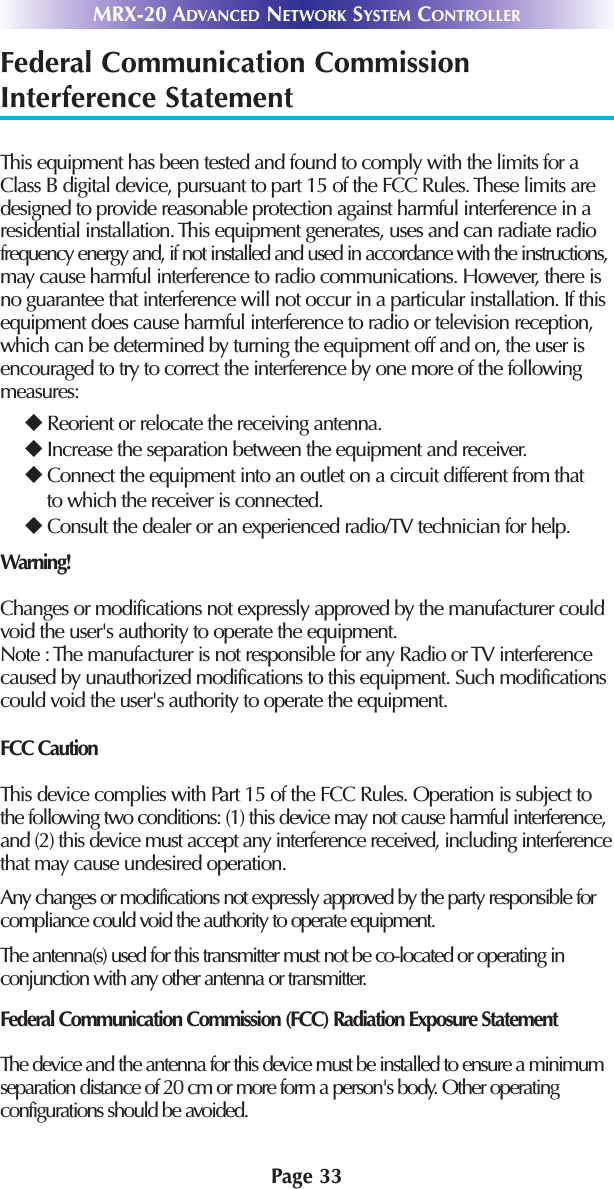 MRX-20 ADVANCED NETWORK SYSTEM CONTROLLERPage 33Federal Communication CommissionInterference StatementThis equipment has been tested and found to comply with the limits for aClass B digital device, pursuant to part 15 of the FCC Rules. These limits aredesigned to provide reasonable protection against harmful interference in aresidential installation. This equipment generates, uses and can radiate radiofrequency energy and, if not installed and used in accordance with the instructions,may cause harmful interference to radio communications. However, there isno guarantee that interference will not occur in a particular installation. If thisequipment does cause harmful interference to radio or television reception,which can be determined by turning the equipment off and on, the user isencouraged to try to correct the interference by one more of the followingmeasures:uReorient or relocate the receiving antenna.uIncrease the separation between the equipment and receiver.uConnect the equipment into an outlet on a circuit different from thatto which the receiver is connected.uConsult the dealer or an experienced radio/TV technician for help. Warning!Changes or modifications not expressly approved by the manufacturer couldvoid the user&apos;s authority to operate the equipment.Note : The manufacturer is not responsible for any Radio or TV interferencecaused by unauthorized modifications to this equipment. Such modificationscould void the user&apos;s authority to operate the equipment.FCC CautionThis device complies with Part 15 of the FCC Rules. Operation is subject tothe following two conditions: (1) this device may not cause harmful interference,and (2) this device must accept any interference received, including interferencethat may cause undesired operation.Any changes or modifications not expressly approved by the party responsible forcompliance could void the authority to operate equipment.The antenna(s) used for this transmitter must not be co-located or operating inconjunction with any other antenna or transmitter.Federal Communication Commission (FCC) Radiation Exposure StatementThe device and the antenna for this device must be installed to ensure a minimumseparation distance of 20 cm or more form a person&apos;s body. Other operatingconfigurations should be avoided.
