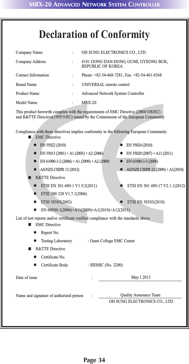 MRX-20 ADVANCED NETWORK SYSTEM CONTROLLERPage 34Declaration of ConformityCompany Name : OH SUNG ELECTRONICS CO., LTD.Company Address : #181 GONG DAN-DONG, GUMI, GYEONG BUK,REPUBLIC OF KOREAContact Information :   Phone: +82-54-468-7281, Fax: +82-54-461-8368Brand Name : UNIVERSAL remote controlProduct Name : Advanced Network System ControllerModel Name : MRX-20 This product herewith complies with the requirements of EMC Directive (2004/108/EC) and R&amp;TTE Directive(1995/5/EC) issued by the Commission of the European CommunityCompliance with these directives implies conformity to the following European Communityn EMC Directivel EN 55022 (2010) l EN 55024 (2010)l EN 55013 (2001) + A1 (2003) + A2 (2006) l EN 55020 (2007) + A11 (2011)l EN 61000-3-2 (2006) + A1 (2009) + A2 (2009) l EN 61000-3-3 (2008)l AS/NZS CISPR 13 (2012) l AS/NZS CISPR 22 (2009) + A1(2010)n R&amp;TTE Directivel ETSI EN 301-489-1 V1.9.2(2011) l ETSI EN 301 489-17 V2.1.1(2012)l ETSI 300 328 V1.7.1(2006)l ETSI 50385(2002) l ETSI EN 50383(2010)l EN 60950-1(2006)+A11(2009)+A1(2010)+A12(2011)List of test reports and/or certificate verified compliance with the standards aboveDate of issue : May.1.2013 Name and signature of authorized person :n EMC Directivel Report No.l Testing Laboratory : Gumi College EMC Centern R&amp;TTE Directivel Certificate No.l Certificate Body : SIEMIC (No. 2200)Quality Assurance TeamOH SUNG ELECTRONICS CO., LTD.