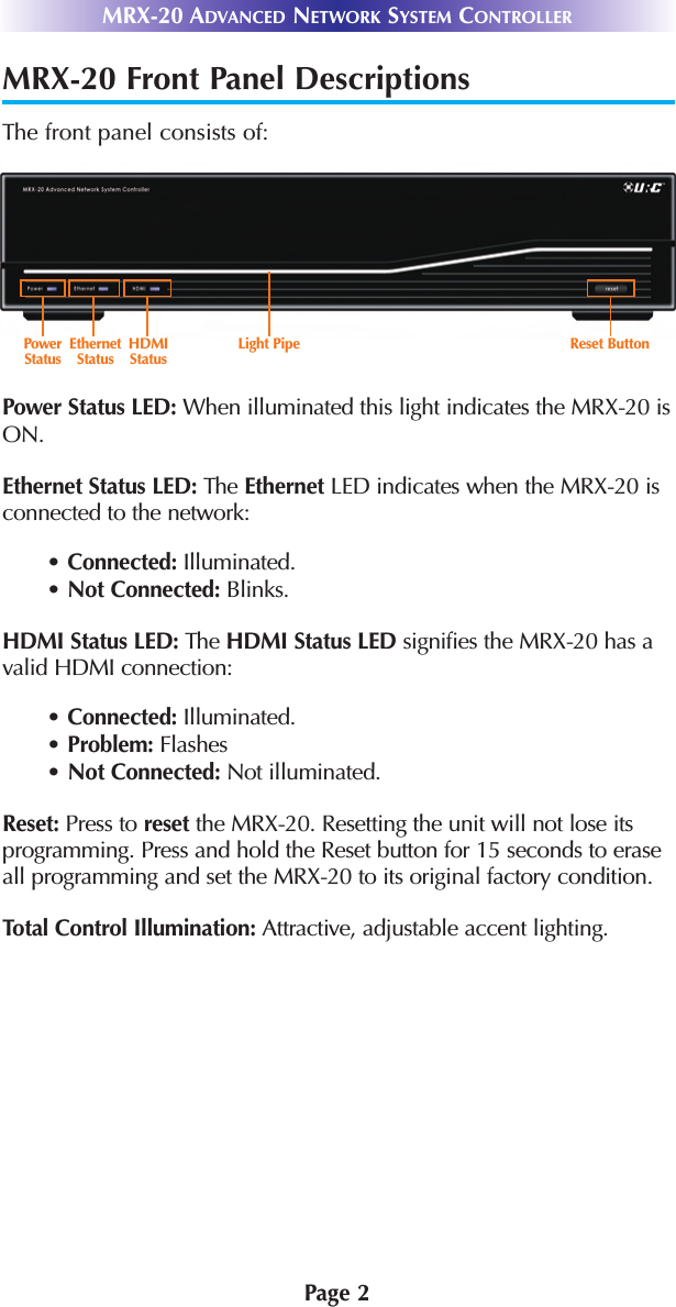 MRX-20 Front Panel DescriptionsThe front panel consists of: Power Status LED: When illuminated this light indicates the MRX-20 isON.Ethernet Status LED: The Ethernet LED indicates when the MRX-20 isconnected to the network:• Connected: Illuminated. • Not Connected: Blinks.HDMI Status LED: The HDMI Status LED signifies the MRX-20 has avalid HDMI connection: • Connected: Illuminated. • Problem: Flashes• Not Connected: Not illuminated.Reset: Press to reset the MRX-20. Resetting the unit will not lose itsprogramming. Press and hold the Reset button for 15 seconds to eraseall programming and set the MRX-20 to its original factory condition.Total Control Illumination: Attractive, adjustable accent lighting.Page 2MRX-20 ADVANCED NETWORK SYSTEM CONTROLLERPowerStatus  EthernetStatusHDMIStatusReset ButtonLight Pipe