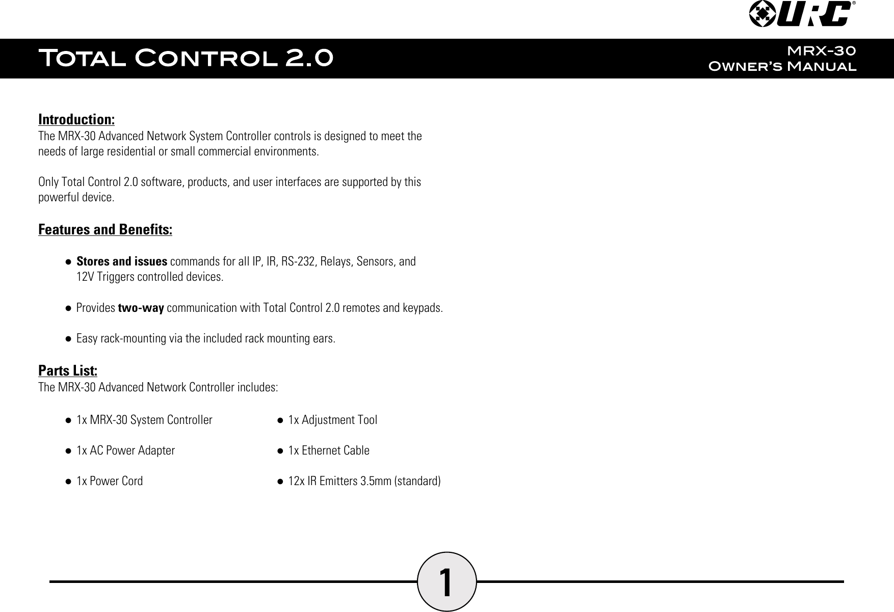 1Introduction:The MRX-30 Advanced Network System Controller controls is designed to meet theneeds of large residential or small commercial environments.Only Total Control 2.0 software, products, and user interfaces are supported by thispowerful device.Features and Benefits:●Stores and issues commands for all IP, IR, RS-232, Relays, Sensors, and12V Triggers controlled devices.●Provides two-way communication with Total Control 2.0 remotes and keypads.●Easy rack-mounting via the included rack mounting ears.Parts List:The MRX-30 Advanced Network Controller includes:●1x MRX-30 System Controller●1x AC Power Adapter●1x Power Cord●1x Adjustment Tool●1x Ethernet Cable●12x IR Emitters 3.5mm (standard)