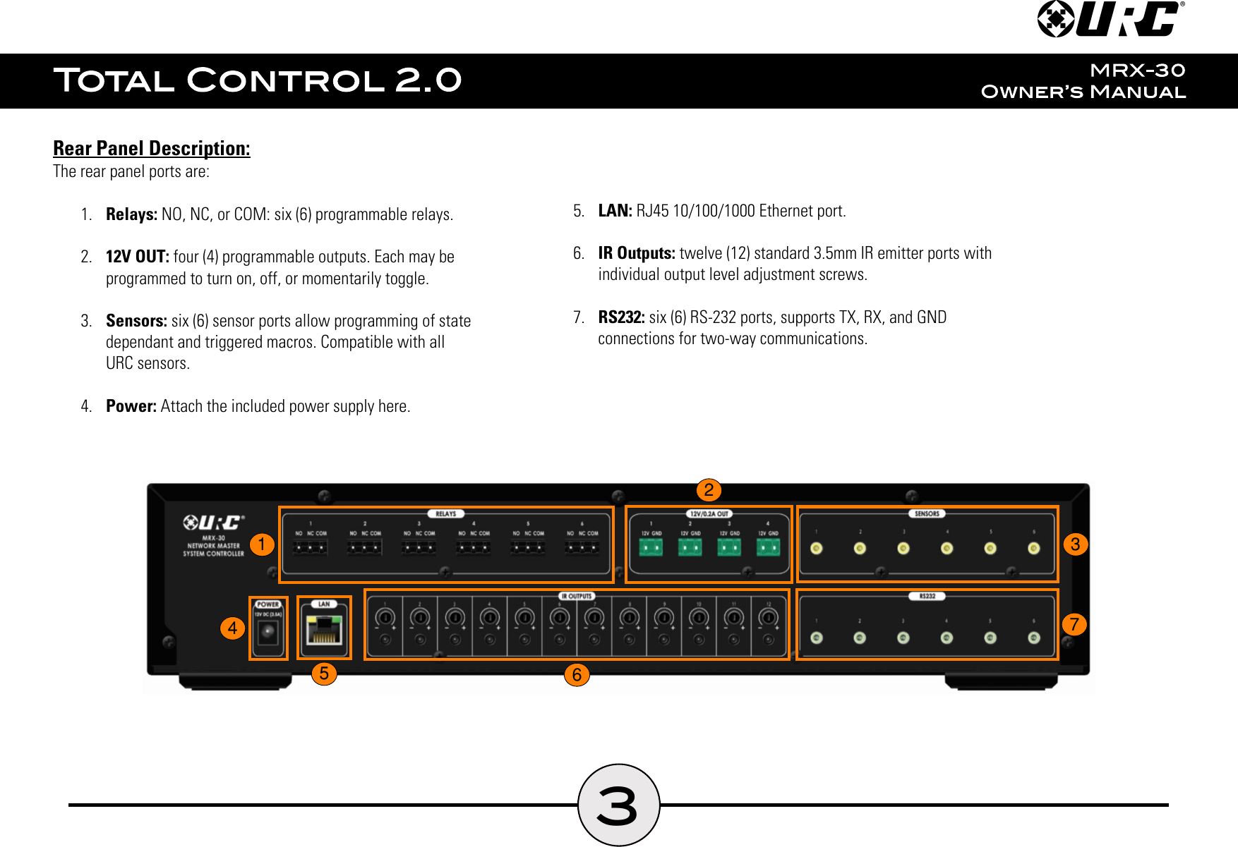 Rear Panel Description:The rear panel ports are:1.  Relays: NO, NC, or COM: six (6) programmable relays.2.  12V OUT: four (4) programmable outputs. Each may beprogrammed to turn on, off, or momentarily toggle.3.  Sensors: six (6) sensor ports allow programming of statedependant and triggered macros. Compatible with allURC sensors.4.  Power: Attach the included power supply here.5.  LAN: RJ45 10/100/1000 Ethernet port.6.  IR Outputs: twelve (12) standard 3.5mm IR emitter ports withindividual output level adjustment screws.7.  RS232: six (6) RS-232 ports, supports TX, RX, and GNDconnections for two-way communications.31234567