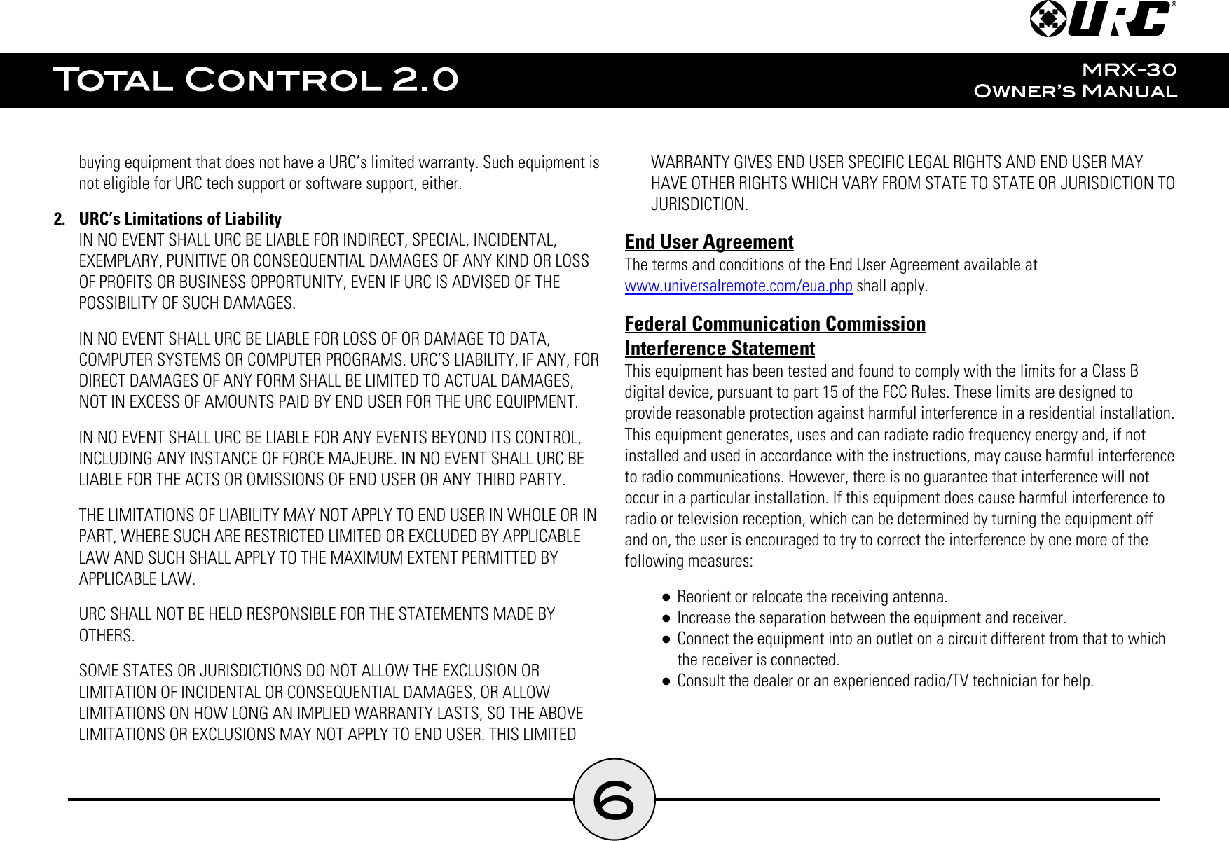 6buying equipment that does not have a URC’s limited warranty. Such equipment isnot eligible for URC tech support or software support, either.2.  URC’s Limitations of LiabilityIN NO EVENT SHALL URC BE LIABLE FOR INDIRECT, SPECIAL, INCIDENTAL,EXEMPLARY, PUNITIVE OR CONSEQUENTIAL DAMAGES OF ANY KIND OR LOSSOF PROFITS OR BUSINESS OPPORTUNITY, EVEN IF URC IS ADVISED OF THEPOSSIBILITY OF SUCH DAMAGES.IN NO EVENT SHALL URC BE LIABLE FOR LOSS OF OR DAMAGE TO DATA,COMPUTER SYSTEMS OR COMPUTER PROGRAMS. URC’S LIABILITY, IF ANY, FORDIRECT DAMAGES OF ANY FORM SHALL BE LIMITED TO ACTUAL DAMAGES,NOT IN EXCESS OF AMOUNTS PAID BY END USER FOR THE URC EQUIPMENT.IN NO EVENT SHALL URC BE LIABLE FOR ANY EVENTS BEYOND ITS CONTROL,INCLUDING ANY INSTANCE OF FORCE MAJEURE. IN NO EVENT SHALL URC BELIABLE FOR THE ACTS OR OMISSIONS OF END USER OR ANY THIRD PARTY.THE LIMITATIONS OF LIABILITY MAY NOT APPLY TO END USER IN WHOLE OR INPART, WHERE SUCH ARE RESTRICTED LIMITED OR EXCLUDED BY APPLICABLELAW AND SUCH SHALL APPLY TO THE MAXIMUM EXTENT PERMITTED BYAPPLICABLE LAW.URC SHALL NOT BE HELD RESPONSIBLE FOR THE STATEMENTS MADE BYOTHERS.SOME STATES OR JURISDICTIONS DO NOT ALLOW THE EXCLUSION ORLIMITATION OF INCIDENTAL OR CONSEQUENTIAL DAMAGES, OR ALLOWLIMITATIONS ON HOW LONG AN IMPLIED WARRANTY LASTS, SO THE ABOVELIMITATIONS OR EXCLUSIONS MAY NOT APPLY TO END USER. THIS LIMITEDWARRANTY GIVES END USER SPECIFIC LEGAL RIGHTS AND END USER MAYHAVE OTHER RIGHTS WHICH VARY FROM STATE TO STATE OR JURISDICTION TOJURISDICTION.End User AgreementThe terms and conditions of the End User Agreement available atwww.universalremote.com/eua.php shall apply.Federal Communication CommissionInterference StatementThis equipment has been tested and found to comply with the limits for a Class Bdigital device, pursuant to part 15 of the FCC Rules. These limits are designed toprovide reasonable protection against harmful interference in a residential installation.This equipment generates, uses and can radiate radio frequency energy and, if notinstalled and used in accordance with the instructions, may cause harmful interferenceto radio communications. However, there is no guarantee that interference will notoccur in a particular installation. If this equipment does cause harmful interference toradio or television reception, which can be determined by turning the equipment offand on, the user is encouraged to try to correct the interference by one more of thefollowing measures:●Reorient or relocate the receiving antenna.●Increase the separation between the equipment and receiver.●Connect the equipment into an outlet on a circuit different from that to whichthe receiver is connected.●Consult the dealer or an experienced radio/TV technician for help.