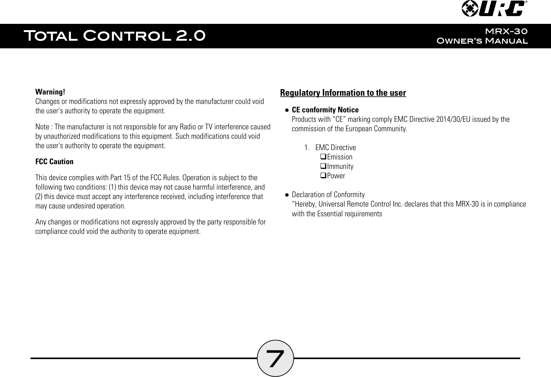 7Warning!Changes or modifications not expressly approved by the manufacturer could voidthe user&apos;s authority to operate the equipment.Note : The manufacturer is not responsible for any Radio or TV interference causedby unauthorized modifications to this equipment. Such modifications could voidthe user&apos;s authority to operate the equipment.FCC CautionThis device complies with Part 15 of the FCC Rules. Operation is subject to thefollowing two conditions: (1) this device may not cause harmful interference, and(2) this device must accept any interference received, including interference thatmay cause undesired operation.Any changes or modifications not expressly approved by the party responsible forcompliance could void the authority to operate equipment.Regulatory Information to the user●CE conformity NoticeProducts with “CE” marking comply EMC Directive 2014/30/EU issued by thecommission of the European Community.1.  EMC Directive�Emission�Immunity�Power●Declaration of Conformity“Hereby, Universal Remote Control Inc. declares that this MRX-30 is in compliancewith the Essential requirements