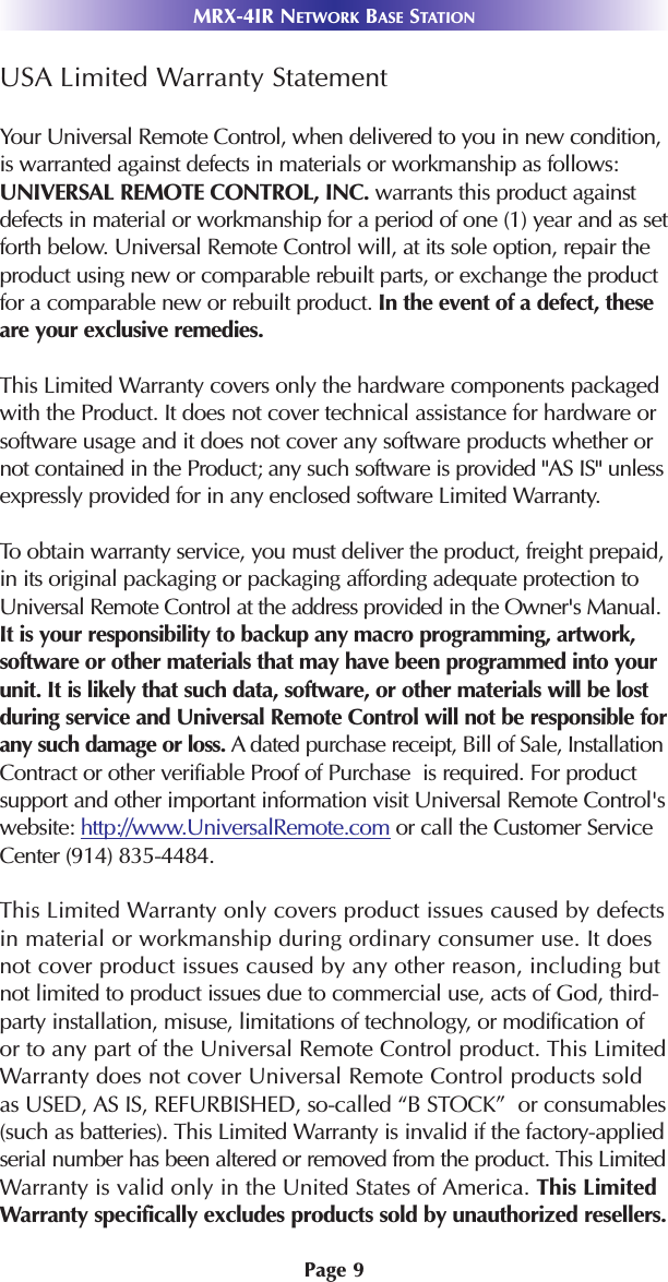 MRX-4IR NETWORK BASE STATIONPage 9USA Limited Warranty StatementYour Universal Remote Control, when delivered to you in new condition,is warranted against defects in materials or workmanship as follows:UNIVERSAL REMOTE CONTROL, INC. warrants this product againstdefects in material or workmanship for a period of one (1) year and as setforth below. Universal Remote Control will, at its sole option, repair theproduct using new or comparable rebuilt parts, or exchange the productfor a comparable new or rebuilt product. In the event of a defect, theseare your exclusive remedies.This Limited Warranty covers only the hardware components packagedwith the Product. It does not cover technical assistance for hardware orsoftware usage and it does not cover any software products whether ornot contained in the Product; any such software is provided &quot;AS IS&quot; unlessexpressly provided for in any enclosed software Limited Warranty. To obtain warranty service, you must deliver the product, freight prepaid,in its original packaging or packaging affording adequate protection toUniversal Remote Control at the address provided in the Owner&apos;s Manual.It is your responsibility to backup any macro programming, artwork,software or other materials that may have been programmed into yourunit. It is likely that such data, software, or other materials will be lostduring service and Universal Remote Control will not be responsible forany such damage or loss. A dated purchase receipt, Bill of Sale, InstallationContract or other verifiable Proof of Purchase  is required. For productsupport and other important information visit Universal Remote Control&apos;swebsite: http://www.UniversalRemote.com or call the Customer ServiceCenter (914) 835-4484. This Limited Warranty only covers product issues caused by defectsin material or workmanship during ordinary consumer use. It doesnot cover product issues caused by any other reason, including butnot limited to product issues due to commercial use, acts of God, third-party installation, misuse, limitations of technology, or modification ofor to any part of the Universal Remote Control product. This LimitedWarranty does not cover Universal Remote Control products soldas USED, AS IS, REFURBISHED, so-called “B STOCK”  or consumables(such as batteries). This Limited Warranty is invalid if the factory-appliedserial number has been altered or removed from the product. This LimitedWarranty is valid only in the United States of America. This LimitedWarranty specifically excludes products sold by unauthorized resellers.