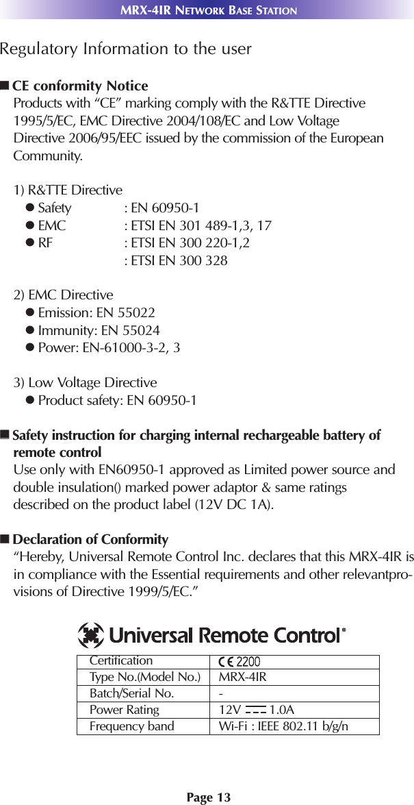 Page 13MRX-4IR NETWORK BASE STATIONRegulatory Information to the userCE conformity NoticeProducts with “CE” marking comply with the R&amp;TTE Directive1995/5/EC, EMC Directive 2004/108/EC and Low Voltage Directive 2006/95/EEC issued by the commission of the EuropeanCommunity.1) R&amp;TTE DirectiveSafety : EN 60950-1EMC : ETSI EN 301 489-1,3, 17RF : ETSI EN 300 220-1,2: ETSI EN 300 3282) EMC DirectiveEmission: EN 55022Immunity: EN 55024Power: EN-61000-3-2, 33) Low Voltage DirectiveProduct safety: EN 60950-1Safety instruction for charging internal rechargeable battery ofremote controlUse only with EN60950-1 approved as Limited power source anddouble insulation() marked power adaptor &amp; same ratings described on the product label (12V DC 1A). Declaration of Conformity“Hereby, Universal Remote Control Inc. declares that this MRX-4IR isin compliance with the Essential requirements and other relevantpro-visions of Directive 1999/5/EC.”             CertificationType No.(Model No.) MRX-4IRBatch/Serial No. -Power Rating 12V        1.0AFrequency band Wi-Fi : IEEE 802.11 b/g/n