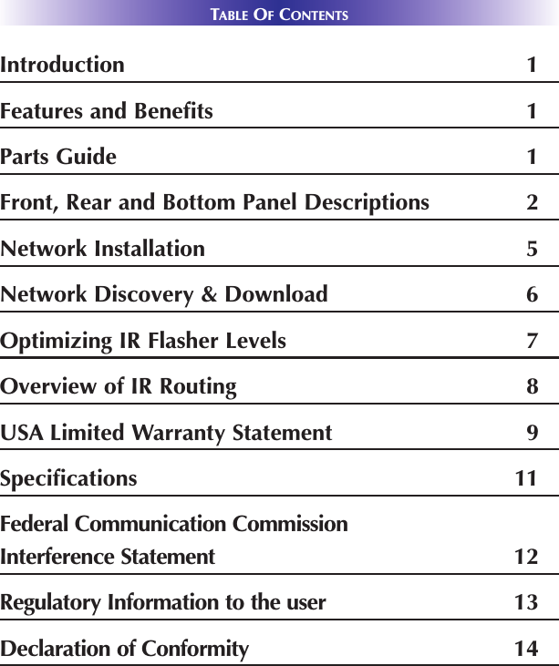 TABLE OFCONTENTSIntroduction 1Features and Benefits 1Parts Guide 1Front, Rear and Bottom Panel Descriptions 2Network Installation 5Network Discovery &amp; Download 6Optimizing IR Flasher Levels 7Overview of IR Routing 8USA Limited Warranty Statement 9Specifications 11Federal Communication CommissionInterference Statement 12Regulatory Information to the user 13Declaration of Conformity 14