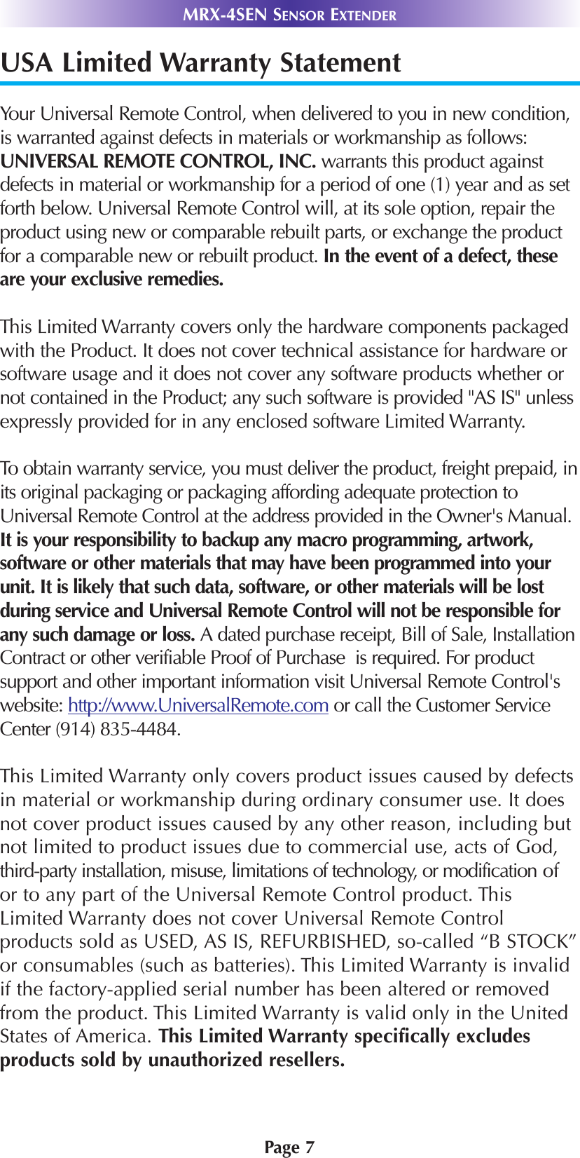 Page 7MRX-4SEN SENSOR EXTENDERUSA Limited Warranty StatementYour Universal Remote Control, when delivered to you in new condition,is warranted against defects in materials or workmanship as follows:UNIVERSAL REMOTE CONTROL, INC. warrants this product againstdefects in material or workmanship for a period of one (1) year and as setforth below. Universal Remote Control will, at its sole option, repair theproduct using new or comparable rebuilt parts, or exchange the productfor a comparable new or rebuilt product. In the event of a defect, theseare your exclusive remedies.This Limited Warranty covers only the hardware components packagedwith the Product. It does not cover technical assistance for hardware orsoftware usage and it does not cover any software products whether ornot contained in the Product; any such software is provided &quot;AS IS&quot; unlessexpressly provided for in any enclosed software Limited Warranty. To obtain warranty service, you must deliver the product, freight prepaid, inits original packaging or packaging affording adequate protection toUniversal Remote Control at the address provided in the Owner&apos;s Manual.It is your responsibility to backup any macro programming, artwork,software or other materials that may have been programmed into yourunit. It is likely that such data, software, or other materials will be lostduring service and Universal Remote Control will not be responsible forany such damage or loss. A dated purchase receipt, Bill of Sale, InstallationContract or other verifiable Proof of Purchase  is required. For productsupport and other important information visit Universal Remote Control&apos;swebsite: http://www.UniversalRemote.com or call the Customer ServiceCenter (914) 835-4484. This Limited Warranty only covers product issues caused by defectsin material or workmanship during ordinary consumer use. It doesnot cover product issues caused by any other reason, including butnot limited to product issues due to commercial use, acts of God,third-party installation, misuse, limitations of technology, or modification ofor to any part of the Universal Remote Control product. ThisLimited Warranty does not cover Universal Remote Controlproducts sold as USED, AS IS, REFURBISHED, so-called “B STOCK”or consumables (such as batteries). This Limited Warranty is invalidif the factory-applied serial number has been altered or removedfrom the product. This Limited Warranty is valid only in the UnitedStates of America. This Limited Warranty specifically excludesproducts sold by unauthorized resellers.