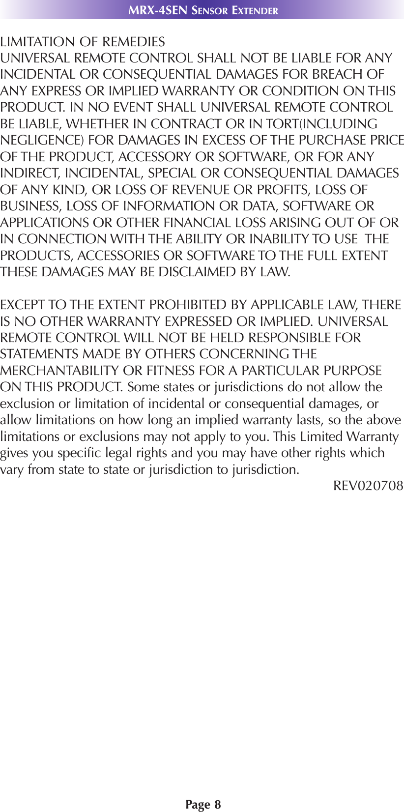 Page 8MRX-4SEN SENSOR EXTENDERLIMITATION OF REMEDIESUNIVERSAL REMOTE CONTROL SHALL NOT BE LIABLE FOR ANYINCIDENTAL OR CONSEQUENTIAL DAMAGES FOR BREACH OFANY EXPRESS OR IMPLIED WARRANTY OR CONDITION ON THISPRODUCT. IN NO EVENT SHALL UNIVERSAL REMOTE CONTROLBE LIABLE, WHETHER IN CONTRACT OR IN TORT(INCLUDINGNEGLIGENCE) FOR DAMAGES IN EXCESS OF THE PURCHASE PRICEOF THE PRODUCT, ACCESSORY OR SOFTWARE, OR FOR ANYINDIRECT, INCIDENTAL, SPECIAL OR CONSEQUENTIAL DAMAGESOF ANY KIND, OR LOSS OF REVENUE OR PROFITS, LOSS OFBUSINESS, LOSS OF INFORMATION OR DATA, SOFTWARE ORAPPLICATIONS OR OTHER FINANCIAL LOSS ARISING OUT OF ORIN CONNECTION WITH THE ABILITY OR INABILITY TO USE  THEPRODUCTS, ACCESSORIES OR SOFTWARE TO THE FULL EXTENTTHESE DAMAGES MAY BE DISCLAIMED BY LAW. EXCEPT TO THE EXTENT PROHIBITED BY APPLICABLE LAW, THEREIS NO OTHER WARRANTY EXPRESSED OR IMPLIED. UNIVERSALREMOTE CONTROL WILL NOT BE HELD RESPONSIBLE FORSTATEMENTS MADE BY OTHERS CONCERNING THEMERCHANTABILITY OR FITNESS FOR A PARTICULAR PURPOSEON THIS PRODUCT. Some states or jurisdictions do not allow theexclusion or limitation of incidental or consequential damages, orallow limitations on how long an implied warranty lasts, so the abovelimitations or exclusions may not apply to you. This Limited Warrantygives you specific legal rights and you may have other rights whichvary from state to state or jurisdiction to jurisdiction.REV020708 