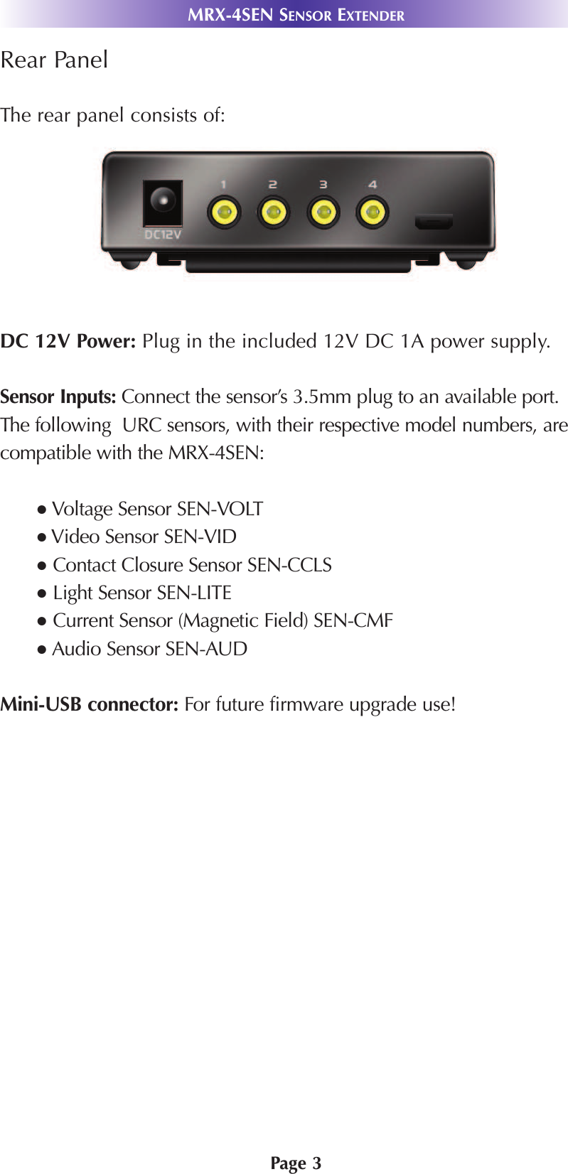 Page 3Rear PanelThe rear panel consists of:DC 12V Power: Plug in the included 12V DC 1A power supply. Sensor Inputs: Connect the sensor’s 3.5mm plug to an available port.The following  URC sensors, with their respective model numbers, arecompatible with the MRX-4SEN:● Voltage Sensor SEN-VOLT●Video Sensor SEN-VID●Contact Closure Sensor SEN-CCLS●Light Sensor SEN-LITE●Current Sensor (Magnetic Field) SEN-CMF● Audio Sensor SEN-AUD Mini-USB connector: For future firmware upgrade use!MRX-4SEN SENSOR EXTENDER