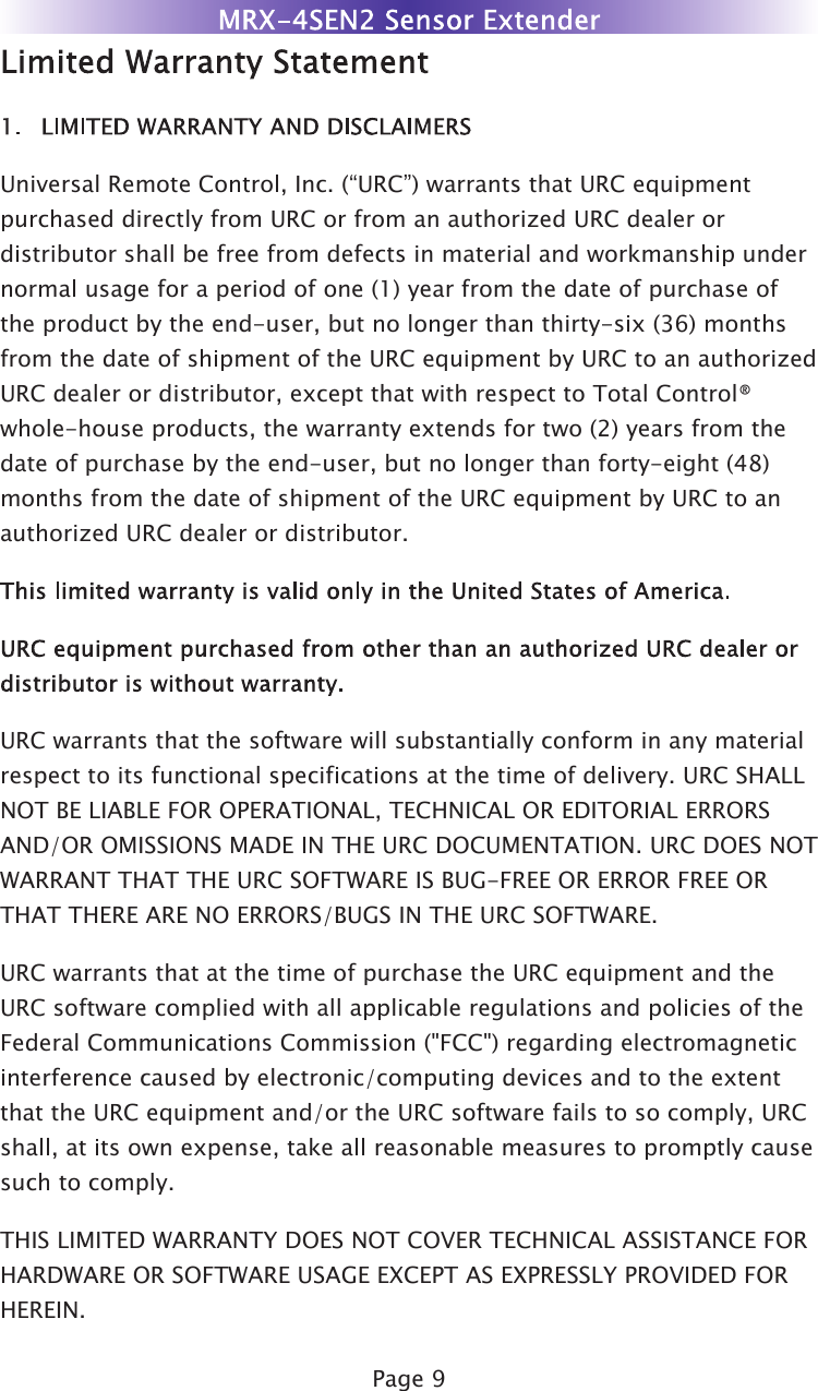 Page 9Universal Remote Control, Inc. (“URC”) warrants that URC equipmentpurchased directly from URC or from an authorized URC dealer ordistributor shall be free from defects in material and workmanship undernormal usage for a period of one (1) year from the date of purchase ofthe product by the end-user, but no longer than thirty-six (36) monthsfrom the date of shipment of the URC equipment by URC to an authorizedURC dealer or distributor, except that with respect to Total Control®whole-house products, the warranty extends for two (2) years from thedate of purchase by the end-user, but no longer than forty-eight (48)months from the date of shipment of the URC equipment by URC to anauthorized URC dealer or distributor.URC warrants that the software will substantially conform in any materialrespect to its functional specifications at the time of delivery. URC SHALLNOT BE LIABLE FOR OPERATIONAL, TECHNICAL OR EDITORIAL ERRORSAND/OR OMISSIONS MADE IN THE URC DOCUMENTATION. URC DOES NOTWARRANT THAT THE URC SOFTWARE IS BUG-FREE OR ERROR FREE ORTHAT THERE ARE NO ERRORS/BUGS IN THE URC SOFTWARE.URC warrants that at the time of purchase the URC equipment and theURC software complied with all applicable regulations and policies of theFederal Communications Commission (&quot;FCC&quot;) regarding electromagneticinterference caused by electronic/computing devices and to the extentthat the URC equipment and/or the URC software fails to so comply, URCshall, at its own expense, take all reasonable measures to promptly causesuch to comply.THIS LIMITED WARRANTY DOES NOT COVER TECHNICAL ASSISTANCE FORHARDWARE OR SOFTWARE USAGE EXCEPT AS EXPRESSLY PROVIDED FORHEREIN.