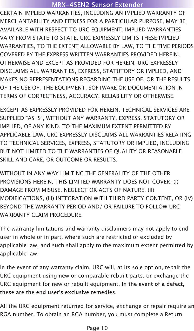 Page 10CERTAIN IMPLIED WARRANTIES, INCLUDING AN IMPLIED WARRANTY OFMERCHANTABILITY AND FITNESS FOR A PARTICULAR PURPOSE, MAY BEAVAILABLE WITH RESPECT TO URC EQUIPMENT. IMPLIED WARRANTIESVARY FROM STATE TO STATE. URC EXPRESSLY LIMITS THESE IMPLIEDWARRANTIES, TO THE EXTENT ALLOWABLE BY LAW, TO THE TIME PERIODSCOVERED BY THE EXPRESS WRITTEN WARRANTIES PROVIDED HEREIN.OTHERWISE AND EXCEPT AS PROVIDED FOR HEREIN, URC EXPRESSLYDISCLAIMS ALL WARRANTIES, EXPRESS, STATUTORY OR IMPLIED, ANDMAKES NO REPRESENTATIONS REGARDING THE USE OF, OR THE RESULTSOF THE USE OF, THE EQUIPMENT, SOFTWARE OR DOCUMENTATION INTERMS OF CORRECTNESS, ACCURACY, RELIABILITY OR OTHERWISE.EXCEPT AS EXPRESSLY PROVIDED FOR HEREIN, TECHNICAL SERVICES ARESUPPLIED &quot;AS IS&quot;, WITHOUT ANY WARRANTY, EXPRESS, STATUTORY ORIMPLIED, OF ANY KIND. TO THE MAXIMUM EXTENT PERMITTED BYAPPLICABLE LAW, URC EXPRESSLY DISCLAIMS ALL WARRANTIES RELATINGTO TECHNICAL SERVICES, EXPRESS, STATUTORY OR IMPLIED, INCLUDINGBUT NOT LIMITED TO THE WARRANTIES OF QUALITY OR REASONABLESKILL AND CARE, OR OUTCOME OR RESULTS.WITHOUT IN ANY WAY LIMITING THE GENERALITY OF THE OTHERPROVISIONS HEREIN, THIS LIMITED WARRANTY DOES NOT COVER: (I)DAMAGE FROM MISUSE, NEGLECT OR ACTS OF NATURE, (II)MODIFICATIONS, (III) INTEGRATION WITH THIRD PARTY CONTENT, OR (IV)BEYOND THE WARRANTY PERIOD AND/ OR FAILURE TO FOLLOW URCWARRANTY CLAIM PROCEDURE.The warranty limitations and warranty disclaimers may not apply to enduser in whole or in part, where such are restricted or excluded byapplicable law, and such shall apply to the maximum extent permitted byapplicable law.In the event of any warranty claim, URC will, at its sole option, repair theURC equipment using new or comparable rebuilt parts, or exchange theURC equipment for new or rebuilt equipment. All the URC equipment returned for service, exchange or repair require anRGA number. To obtain an RGA number, you must complete a Return