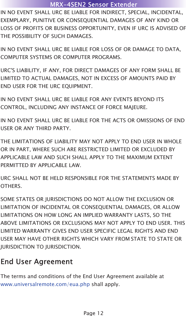 Page 12IN NO EVENT SHALL URC BE LIABLE FOR INDIRECT, SPECIAL, INCIDENTAL,EXEMPLARY, PUNITIVE OR CONSEQUENTIAL DAMAGES OF ANY KIND ORLOSS OF PROFITS OR BUSINESS OPPORTUNITY, EVEN IF URC IS ADVISED OFTHE POSSIBILITY OF SUCH DAMAGES.IN NO EVENT SHALL URC BE LIABLE FOR LOSS OF OR DAMAGE TO DATA,COMPUTER SYSTEMS OR COMPUTER PROGRAMS.URC&apos;S LIABILITY, IF ANY, FOR DIRECT DAMAGES OF ANY FORM SHALL BELIMITED TO ACTUAL DAMAGES, NOT IN EXCESS OF AMOUNTS PAID BYEND USER FOR THE URC EQUIPMENT.IN NO EVENT SHALL URC BE LIABLE FOR ANY EVENTS BEYOND ITSCONTROL, INCLUDING ANY INSTANCE OF FORCE MAJEURE.IN NO EVENT SHALL URC BE LIABLE FOR THE ACTS OR OMISSIONS OF ENDUSER OR ANY THIRD PARTY.THE LIMITATIONS OF LIABILITY MAY NOT APPLY TO END USER IN WHOLEOR IN PART, WHERE SUCH ARE RESTRICTED LIMITED OR EXCLUDED BYAPPLICABLE LAW AND SUCH SHALL APPLY TO THE MAXIMUM EXTENTPERMITTED BY APPLICABLE LAW.URC SHALL NOT BE HELD RESPONSIBLE FOR THE STATEMENTS MADE BYOTHERS.SOME STATES OR JURISDICTIONS DO NOT ALLOW THE EXCLUSION ORLIMITATION OF INCIDENTAL OR CONSEQUENTIAL DAMAGES, OR ALLOWLIMITATIONS ON HOW LONG AN IMPLIED WARRANTY LASTS, SO THEABOVE LIMITATIONS OR EXCLUSIONS MAY NOT APPLY TO END USER. THISLIMITED WARRANTY GIVES END USER SPECIFIC LEGAL RIGHTS AND ENDUSER MAY HAVE OTHER RIGHTS WHICH VARY FROM STATE TO STATE ORJURISDICTION TO JURISDICTION.The terms and conditions of the End User Agreement available atwww.universalremote.com/eua.php shall apply.