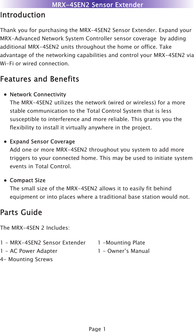 Page 1Thank you for purchasing the MRX-4SEN2 Sensor Extender. Expand yourMRX-Advanced Network System Controller sensor coverage  by addingadditional MRX-4SEN2 units throughout the home or office. Takeadvantage of the networking capabilities and control your MRX-4SEN2 viaWi-Fi or wired connection.●  The MRX-4SEN2 utilizes the network (wired or wireless) for a more  stable communication to the Total Control System that is less  susceptible to interference and more reliable. This grants you the  flexibility to install it virtually anywhere in the project.●  Add one or more MRX-4SEN2 throughout you system to add more  triggers to your connected home. This may be used to initiate system  events in Total Control.●  The small size of the MRX-4SEN2 allows it to easily fit behind  equipment or into places where a traditional base station would not.The MRX-4SEN 2 Includes:1 -Mounting Plate1 - Owner’s Manual1 - MRX-4SEN2 Sensor Extender1 - AC Power Adapter4- Mounting Screws