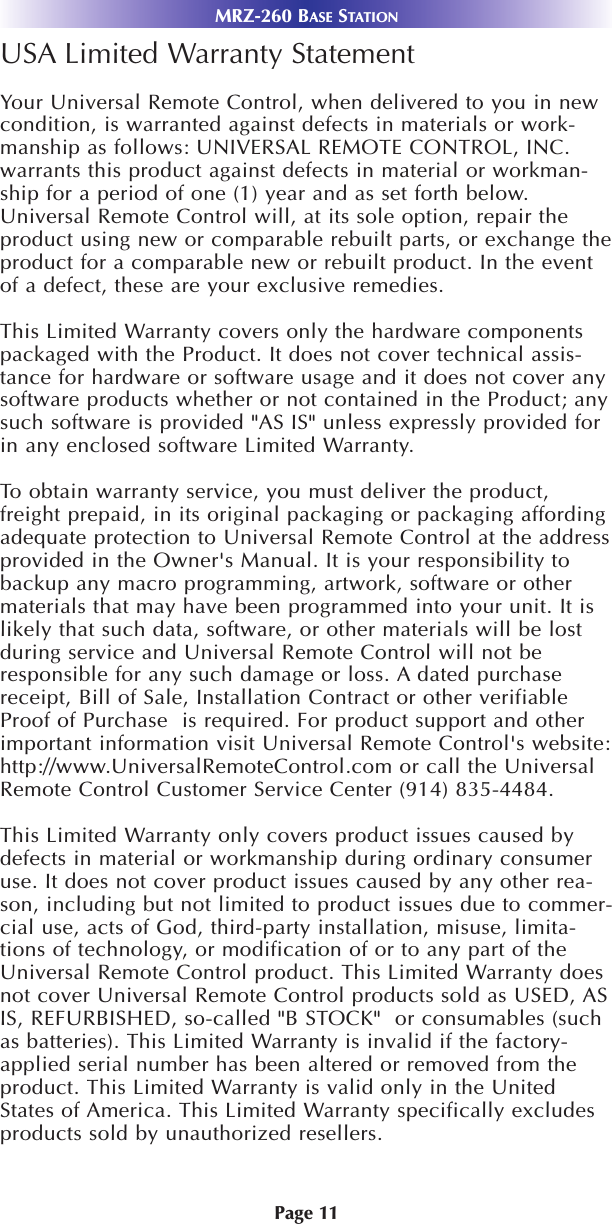 USA Limited Warranty StatementYour Universal Remote Control, when delivered to you in newcondition, is warranted against defects in materials or work-manship as follows: UNIVERSAL REMOTE CONTROL, INC.warrants this product against defects in material or workman-ship for a period of one (1) year and as set forth below.Universal Remote Control will, at its sole option, repair theproduct using new or comparable rebuilt parts, or exchange theproduct for a comparable new or rebuilt product. In the eventof a defect, these are your exclusive remedies.This Limited Warranty covers only the hardware componentspackaged with the Product. It does not cover technical assis-tance for hardware or software usage and it does not cover anysoftware products whether or not contained in the Product; anysuch software is provided &quot;AS IS&quot; unless expressly provided forin any enclosed software Limited Warranty. To obtain warranty service, you must deliver the product,freight prepaid, in its original packaging or packaging affordingadequate protection to Universal Remote Control at the addressprovided in the Owner&apos;s Manual. It is your responsibility tobackup any macro programming, artwork, software or othermaterials that may have been programmed into your unit. It islikely that such data, software, or other materials will be lostduring service and Universal Remote Control will not beresponsible for any such damage or loss. A dated purchasereceipt, Bill of Sale, Installation Contract or other verifiableProof of Purchase  is required. For product support and otherimportant information visit Universal Remote Control&apos;s website:http://www.UniversalRemoteControl.com or call the UniversalRemote Control Customer Service Center (914) 835-4484. This Limited Warranty only covers product issues caused bydefects in material or workmanship during ordinary consumeruse. It does not cover product issues caused by any other rea-son, including but not limited to product issues due to commer-cial use, acts of God, third-party installation, misuse, limita-tions of technology, or modification of or to any part of theUniversal Remote Control product. This Limited Warranty doesnot cover Universal Remote Control products sold as USED, ASIS, REFURBISHED, so-called &quot;B STOCK&quot;  or consumables (suchas batteries). This Limited Warranty is invalid if the factory-applied serial number has been altered or removed from theproduct. This Limited Warranty is valid only in the UnitedStates of America. This Limited Warranty specifically excludesproducts sold by unauthorized resellers.MRZ-260 BASE STATIONPage 11