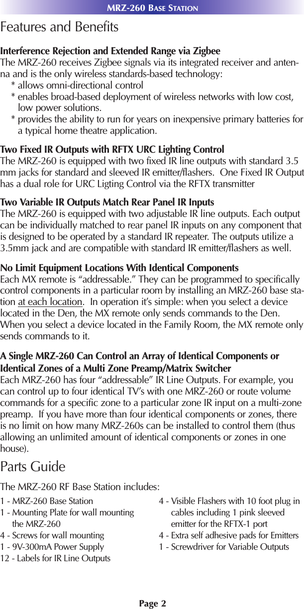 Page 2MRZ-260 BASE STATIONFeatures and BenefitsInterference Rejection and Extended Range via ZigbeeThe MRZ-260 receives Zigbee signals via its integrated receiver and anten-na and is the only wireless standards-based technology:* allows omni-directional control* enables broad-based deployment of wireless networks with low cost,low power solutions.* provides the ability to run for years on inexpensive primary batteries fora typical home theatre application.Two Fixed IR Outputs with RFTX URC Lighting ControlThe MRZ-260 is equipped with two fixed IR line outputs with standard 3.5mm jacks for standard and sleeved IR emitter/flashers.  One Fixed IR Outputhas a dual role for URC Ligting Control via the RFTX transmitterTwo Variable IR Outputs Match Rear Panel IR InputsThe MRZ-260 is equipped with two adjustable IR line outputs. Each outputcan be individually matched to rear panel IR inputs on any component thatis designed to be operated by a standard IR repeater. The outputs utilize a3.5mm jack and are compatible with standard IR emitter/flashers as well.No Limit Equipment Locations With Identical ComponentsEach MX remote is “addressable.” They can be programmed to specificallycontrol components in a particular room by installing an MRZ-260 base sta-tion at each location.  In operation it’s simple: when you select a devicelocated in the Den, the MX remote only sends commands to the Den.When you select a device located in the Family Room, the MX remote onlysends commands to it.A Single MRZ-260 Can Control an Array of Identical Components orIdentical Zones of a Multi Zone Preamp/Matrix SwitcherEach MRZ-260 has four “addressable” IR Line Outputs. For example, youcan control up to four identical TV’s with one MRZ-260 or route volumecommands for a specific zone to a particular zone IR input on a multi-zonepreamp.  If you have more than four identical components or zones, thereis no limit on how many MRZ-260s can be installed to control them (thusallowing an unlimited amount of identical components or zones in onehouse). Parts GuideThe MRZ-260 RF Base Station includes:1 - MRZ-260 Base Station1 - Mounting Plate for wall mountingthe MRZ-2604 - Screws for wall mounting 1 - 9V-300mA Power Supply12 - Labels for IR Line Outputs4 - Visible Flashers with 10 foot plug incables including 1 pink sleevedemitter for the RFTX-1 port4 - Extra self adhesive pads for Emitters1 - Screwdriver for Variable Outputs