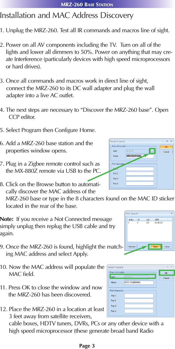 Page 3Installation and MAC Address Discovery 1. Unplug the MRZ-260. Test all IR commands and macros line of sight. 2. Power on all AV components including the TV.  Turn on all of thelights and lower all dimmers to 50%. Power on anything that may cre-ate Interference (particularly devices with high speed microprocessorsor hard drives).3. Once all commands and macros work in direct line of sight, connect the MRZ-260 to its DC wall adapter and plug the walladapter into a live AC outlet.4. The next steps are necessary to “Discover the MRZ-260 base”. OpenCCP editor.5. Select Program then Configure Home.6. Add a MRZ-260 base station and theproperties window opens. 7. Plug in a Zigbee remote control such asthe MX-880Z remote via USB to the PC.8. Click on the Browse button to automati-cally discover the MAC address of theMRZ-260 base or type in the 8 characters found on the MAC ID stickerlocated in the rear of the base. Note: If you receive a Not Connected messagesimply unplug then replug the USB cable and tryagain. 9. Once the MRZ-260 is found, highlight the match-ing MAC address and select Apply.10. Now the MAC address will populate theMAC field.11. Press OK to close the window and nowthe MRZ-260 has been discovered. 12. Place the MRZ-260 in a location at least3 feet away from satellite receivers,cable boxes, HDTV tuners, DVRs, PCs or any other device with ahigh speed microprocessor (these generate broad band RadioMRZ-260 BASE STATION