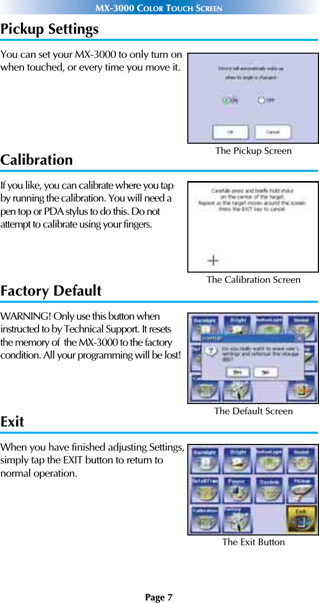 Page 7MX-3000 COLOR TOUCH SCREENPickup SettingsYou can set your MX-3000 to only turn onwhen touched, or every time you move it.CalibrationIf you like, you can calibrate where you tapby running the calibration. You will need apen top or PDA stylus to do this. Do notattempt to calibrate using your fingers.Factory DefaultWARNING! Only use this button wheninstructed to by Technical Support. It resetsthe memory of  the MX-3000 to the factorycondition. All your programming will be lost! ExitWhen you have finished adjusting Settings,simply tap the EXIT button to return to normal operation.The Pickup ScreenThe Calibration ScreenThe Default ScreenThe Exit Button