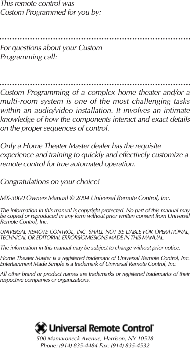 This remote control was Custom Programmed for you by:For questions about your Custom Programming call:Custom Programming of a complex home theater and/or amulti-room system is one of the most challenging tasks within an audio/video installation. It involves an intimateknowledge of how the components interact and exact detailson the proper sequences of control. Only a Home Theater Master dealer has the requisite experience and training to quickly and effectively customize aremote control for true automated operation.Congratulations on your choice! MX-3000 Owners Manual © 2004 Universal Remote Control, Inc.The information in this manual is copyright protected. No part of this manual maybe copied or reproduced in any form without prior written consent from UniversalRemote Control, Inc. UNIVERSAL REMOTE CONTROL, INC. SHALL NOT BE LIABLE FOR OPERATIONAL,TECHNICAL OR EDITORIAL ERRORS/OMISSIONS MADE IN THIS MANUAL.The information in this manual may be subject to change without prior notice. Home Theater Master is a registered trademark of Universal Remote Control, Inc.Entertainment Made Simple is a trademark of Universal Remote Control, Inc.All other brand or product names are trademarks or registered trademarks of theirrespective companies or organizations.500 Mamaroneck Avenue, Harrison, NY 10528 Phone: (914) 835-4484 Fax: (914) 835-4532 