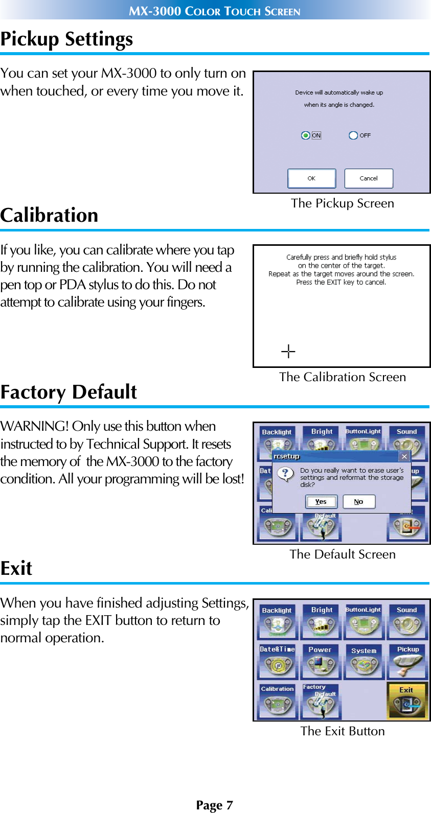 Page 7MX-3000 COLOR TOUCH SCREENPickup SettingsYou can set your MX-3000 to only turn onwhen touched, or every time you move it.CalibrationIf you like, you can calibrate where you tapby running the calibration. You will need apen top or PDA stylus to do this. Do notattempt to calibrate using your fingers.Factory DefaultWARNING! Only use this button wheninstructed to by Technical Support. It resetsthe memory of  the MX-3000 to the factorycondition. All your programming will be lost! ExitWhen you have finished adjusting Settings,simply tap the EXIT button to return to normal operation.The Pickup ScreenThe Calibration ScreenThe Default ScreenThe Exit Button