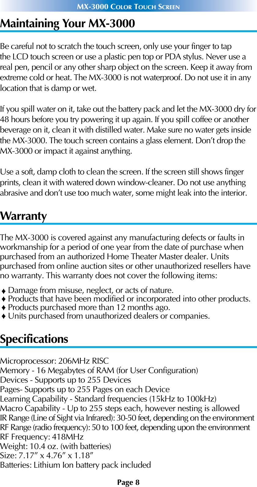 Page 8MX-3000 COLOR TOUCH SCREENMaintaining Your MX-3000Be careful not to scratch the touch screen, only use your finger to tapthe LCD touch screen or use a plastic pen top or PDA stylus. Never use areal pen, pencil or any other sharp object on the screen. Keep it away fromextreme cold or heat. The MX-3000 is not waterproof. Do not use it in anylocation that is damp or wet.If you spill water on it, take out the battery pack and let the MX-3000 dry for48 hours before you try powering it up again. If you spill coffee or anotherbeverage on it, clean it with distilled water. Make sure no water gets insidethe MX-3000. The touch screen contains a glass element. Don’t drop theMX-3000 or impact it against anything.Use a soft, damp cloth to clean the screen. If the screen still shows fingerprints, clean it with watered down window-cleaner. Do not use anythingabrasive and don’t use too much water, some might leak into the interior.WarrantyThe MX-3000 is covered against any manufacturing defects or faults inworkmanship for a period of one year from the date of purchase whenpurchased from an authorized Home Theater Master dealer. Units purchased from online auction sites or other unauthorized resellers haveno warranty. This warranty does not cover the following items:Damage from misuse, neglect, or acts of nature.Products that have been modified or incorporated into other products.Products purchased more than 12 months ago.Units purchased from unauthorized dealers or companies.SpecificationsMicroprocessor: 206MHz RISC Memory - 16 Megabytes of RAM (for User Configuration)Devices - Supports up to 255 DevicesPages- Supports up to 255 Pages on each DeviceLearning Capability - Standard frequencies (15kHz to 100kHz)Macro Capability - Up to 255 steps each, however nesting is allowed IR Range (Line of Sight via Infrared): 30-50 feet, depending on the environmentRF Range (radio frequency): 50 to 100 feet, depending upon the environmentRF Frequency: 418MHzWeight: 10.4 oz. (with batteries)Size: 7.17” x 4.76” x 1.18”Batteries: Lithium Ion battery pack included