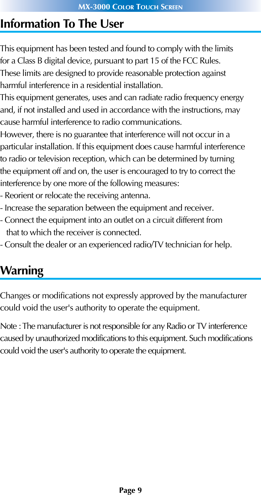 Page 9MX-3000 COLOR TOUCH SCREENInformation To The UserThis equipment has been tested and found to comply with the limitsfor a Class B digital device, pursuant to part 15 of the FCC Rules.These limits are designed to provide reasonable protection againstharmful interference in a residential installation.This equipment generates, uses and can radiate radio frequency energyand, if not installed and used in accordance with the instructions, maycause harmful interference to radio communications.However, there is no guarantee that interference will not occur in aparticular installation. If this equipment does cause harmful interferenceto radio or television reception, which can be determined by turningthe equipment off and on, the user is encouraged to try to correct theinterference by one more of the following measures:- Reorient or relocate the receiving antenna.- Increase the separation between the equipment and receiver.- Connect the equipment into an outlet on a circuit different fromthat to which the receiver is connected.- Consult the dealer or an experienced radio/TV technician for help.WarningChanges or modifications not expressly approved by the manufacturercould void the user&apos;s authority to operate the equipment.Note : The manufacturer is not responsible for any Radio or TV interferencecaused by unauthorized modifications to this equipment. Such modificationscould void the user&apos;s authority to operate the equipment.