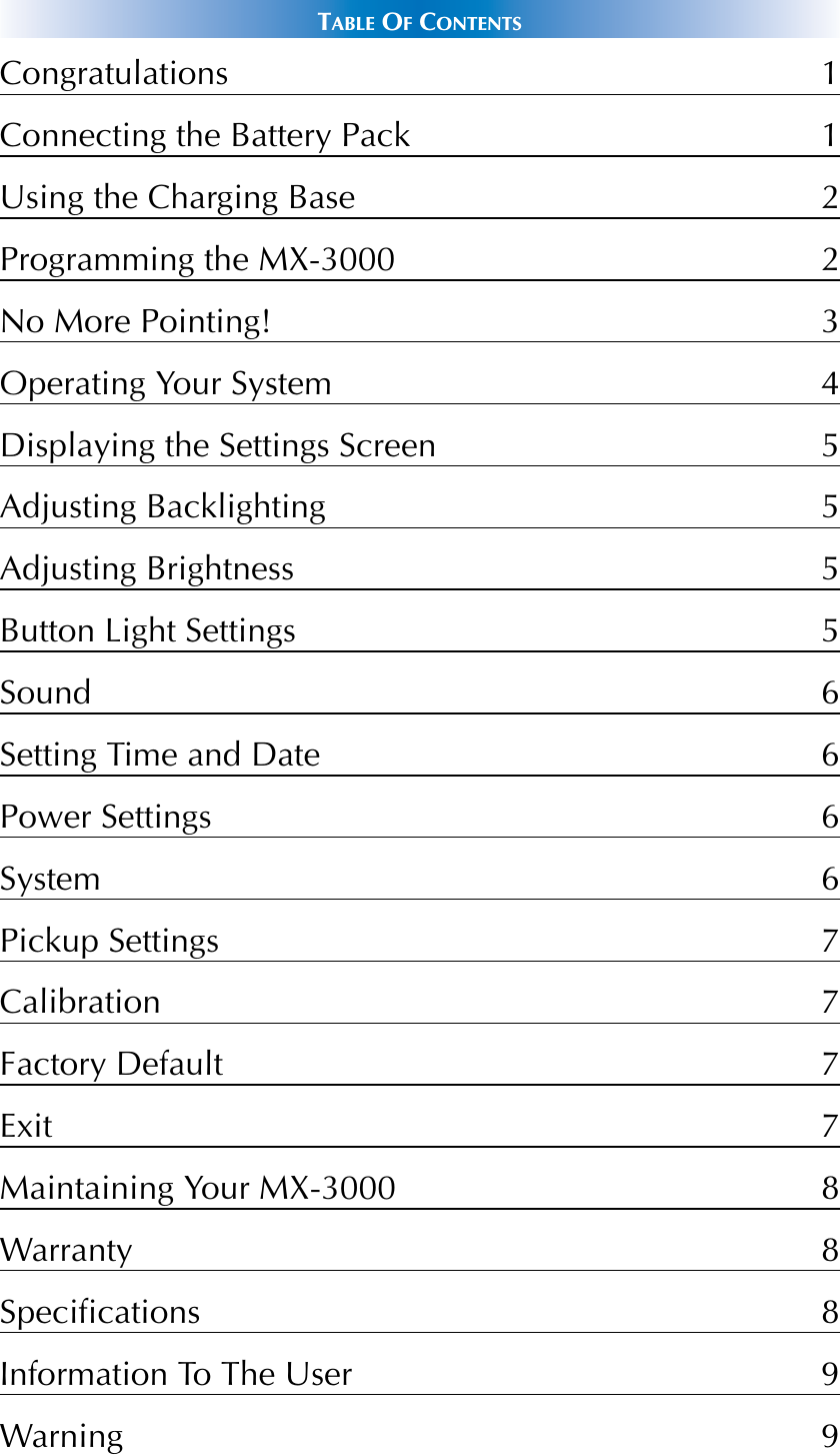 TABLE OFCONTENTSCongratulations 1Connecting the Battery Pack 1Using the Charging Base 2Programming the MX-3000 2No More Pointing! 3Operating Your System 4Displaying the Settings Screen 5Adjusting Backlighting 5Adjusting Brightness 5Button Light Settings 5Sound 6Setting Time and Date 6Power Settings 6System 6Pickup Settings 7Calibration 7Factory Default 7Exit 7Maintaining Your MX-3000 8Warranty 8Specifications 8Information To The User 9Warning 9