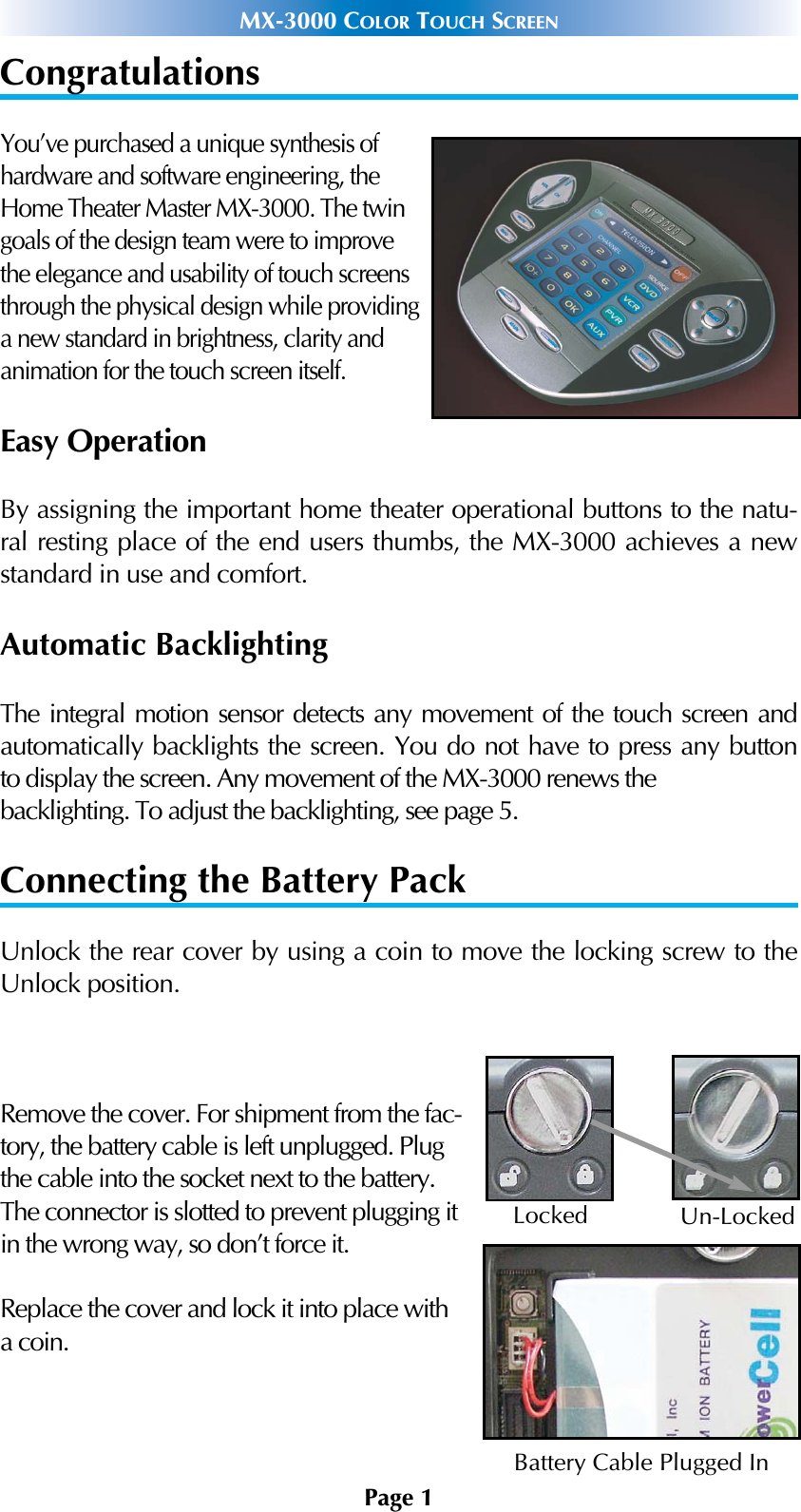 Page 1MX-3000 COLOR TOUCH SCREENCongratulationsYou’ve purchased a unique synthesis ofhardware and software engineering, theHome Theater Master MX-3000. The twingoals of the design team were to improvethe elegance and usability of touch screensthrough the physical design while providinga new standard in brightness, clarity andanimation for the touch screen itself. Easy OperationBy assigning the important home theater operational buttons to the natu-ral resting place of the end users thumbs, the MX-3000 achieves a newstandard in use and comfort.Automatic BacklightingThe integral motion sensor detects any movement of the touch screen andautomatically backlights the screen. You do not have to press any buttonto display the screen. Any movement of the MX-3000 renews the backlighting. To adjust the backlighting, see page 5.Connecting the Battery PackUnlock the rear cover by using a coin to move the locking screw to theUnlock position.Remove the cover. For shipment from the fac-tory, the battery cable is left unplugged. Plugthe cable into the socket next to the battery.The connector is slotted to prevent plugging itin the wrong way, so don’t force it.Replace the cover and lock it into place witha coin.LockedBattery Cable Plugged InUn-Locked