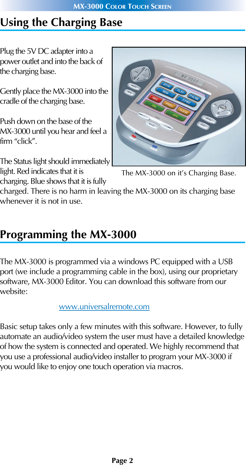 Page 2MX-3000 COLOR TOUCH SCREENUsing the Charging BasePlug the 5V DC adapter into apower outlet and into the back ofthe charging base.Gently place the MX-3000 into thecradle of the charging base.Push down on the base of the MX-3000 until you hear and feel afirm “click”.The Status light should immediatelylight. Red indicates that it is charging. Blue shows that it is fullycharged. There is no harm in leaving the MX-3000 on its charging basewhenever it is not in use. Programming the MX-3000The MX-3000 is programmed via a windows PC equipped with a USBport (we include a programming cable in the box), using our proprietarysoftware, MX-3000 Editor. You can download this software from our website:www.universalremote.comBasic setup takes only a few minutes with this software. However, to fullyautomate an audio/video system the user must have a detailed knowledgeof how the system is connected and operated. We highly recommend thatyou use a professional audio/video installer to program your MX-3000 ifyou would like to enjoy one touch operation via macros. The MX-3000 on it’s Charging Base.