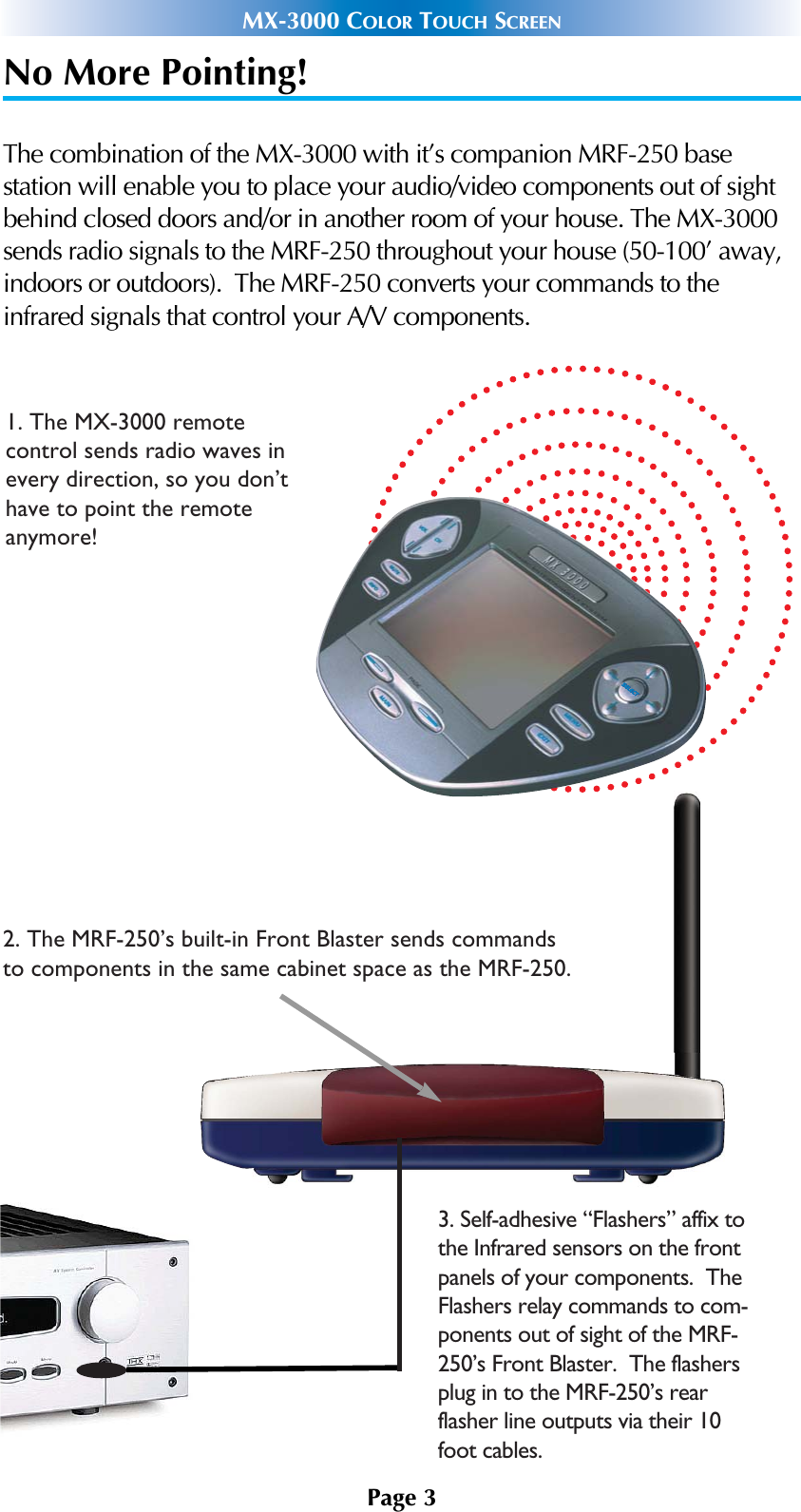 No More Pointing!The combination of the MX-3000 with it’s companion MRF-250 base station will enable you to place your audio/video components out of sightbehind closed doors and/or in another room of your house. The MX-3000sends radio signals to the MRF-250 throughout your house (50-100’ away,indoors or outdoors).  The MRF-250 converts your commands to theinfrared signals that control your A/V components.Page 3MX-3000 COLOR TOUCH SCREEN1. The MX-3000 remote control sends radio waves inevery direction, so you don’thave to point the remote anymore!2. The MRF-250’s built-in Front Blaster sends commands to components in the same cabinet space as the MRF-250.3. Self-adhesive “Flashers” affix to the Infrared sensors on the front panels of your components.  The Flashers relay commands to com-ponents out of sight of the MRF-250’s Front Blaster.  The flashers plug in to the MRF-250’s rear flasher line outputs via their 10 foot cables.