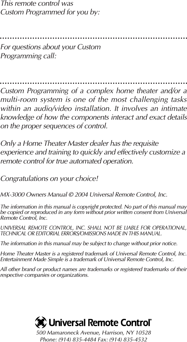 This remote control was Custom Programmed for you by:For questions about your Custom Programming call:Custom Programming of a complex home theater and/or amulti-room system is one of the most challenging tasks within an audio/video installation. It involves an intimateknowledge of how the components interact and exact detailson the proper sequences of control. Only a Home Theater Master dealer has the requisite experience and training to quickly and effectively customize aremote control for true automated operation.Congratulations on your choice! MX-3000 Owners Manual © 2004 Universal Remote Control, Inc.The information in this manual is copyright protected. No part of this manual maybe copied or reproduced in any form without prior written consent from UniversalRemote Control, Inc. UNIVERSAL REMOTE CONTROL, INC. SHALL NOT BE LIABLE FOR OPERATIONAL,TECHNICAL OR EDITORIAL ERRORS/OMISSIONS MADE IN THIS MANUAL.  The information in this manual may be subject to change without prior notice. Home Theater Master is a registered trademark of Universal Remote Control, Inc.Entertainment Made Simple is a trademark of Universal Remote Control, Inc.  All other brand or product names are trademarks or registered trademarks of theirrespective companies or organizations.500 Mamaroneck Avenue, Harrison, NY 10528 Phone: (914) 835-4484 Fax: (914) 835-4532 