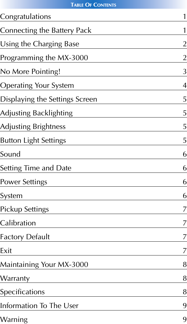 TABLE OFCONTENTSCongratulations 1Connecting the Battery Pack 1Using the Charging Base 2Programming the MX-3000 2No More Pointing! 3Operating Your System 4Displaying the Settings Screen 5Adjusting Backlighting 5Adjusting Brightness 5Button Light Settings 5Sound 6Setting Time and Date 6Power Settings 6System 6Pickup Settings 7Calibration 7Factory Default 7Exit 7Maintaining Your MX-3000 8Warranty 8Specifications 8Information To The User 9Warning 9